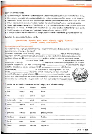Circle the correct vvords.
1 You can reduce your tossil íuels / carbon íootprint / greenhouse gases by taking the train rather than driving.
2 Flying poses a serious threat / mishap / pitíall to the environment because of the amount of CO2 produced.
3 The livestock industry produces more greenhouse gas turbines / pollutants / emissions than all cars and planes.
4 Nature reserves aim to conserve / reclaim / sustain the natural habitats of various endangered species.
5 The oil spill / sewage / smog in the Gulf of Mexico in 2010 caused irreparable damage to Coastal ecosystems.
6 The council has banned / declined / denied cars from the City centre to reduce trattic and improve air quality.
7 The UK plans to close all its carbon / coal-tired / industrial povver stations by 2025.
8 It is imperative that the amount of rubbish being buried in landtills / ecosystems / junkyards be reduced.
Complete the sentences with these vvords.
agribusinesses depletion íelled tertile intensive logging nutritional
pastures ranches slash-and-burn
Are cows destroying the environment?
No doubt, like many people, you sometimes enjoy a burger or a tasty stew. But do you know what impact your
beef consumption is having on the planet?
Much of the world’s beef comes from vast cattle (1)in South America and about
15 per cent of the Amazon raintorest has been destroyed to make way for them. Detorestation occurs when
vast tracts of torest are (2)and then set light to using the technique knovvn as
(3) ‘--------------------------------------clearance’. While the (4)of South America’s raintorests
is due in part to illegal (5)- carried out in order to supply companies in the USA and
Europe with cheap timber - the main culprits are giant (6)It is estimated that 80 per
cent of the cleared areas are now being used for (7)cattle tarming.
While these (8)can be expected to produce grass for a few years,
the (9)value of the soil íalls very quickly and large amounts of
Chemical tertilisers are required to keep it (12)In addition, cattle
produce large quantities of methane, a greenhouse gas which contributes to global vvarming.
So, next time you want to order a burger, maybe you’ll think again and order the salad instead!
Cross out the word which doesn’t fit in each category. Can you explain why?
1 bud prune blossom bloom
2 root branch twig trunk
3 wilt vvither shrivel ripen
4 contaminate sow plant cultivate
5 sprout seedling shrub shoot
6 petal stem leat cutting
7 germinate extoliate pollinate photosynthesize
8 insecticide compost pesticide tertiliser
9 thresh graze harvest plough
10 foliage greenery haystack vegetation
UNIT10 157
 