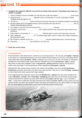 mIM 10
G Complete the sentences with the correct form of vvords from exercise F. Sometimes more than one
answer is possible.
1 Dozens of different species of vvildliíe can hide and hunt in the lush tropical of the island.
2 The best way to vegetable seeds is to keep them in a warm, moist place until the
seedlỉngs break through the soil.
3 The use of reduces biodiversity because they wipe out hundreds of species of wildflowers.
4 Pouring boiling water on unsightly vveeds in paths and patios will cause them to and die,
vvithout using damaging Chemicals.
5 Our village is at its best when the almond trees in spring.
6 In Malavvi, small tarmers their arable land with oxen as they don’t have money to buy
machinery.
7 Crop rotation is the practice of ditterent types of crops in the same place each year.
8 Aíter cutting the at a 45-degree angle, place roses in a ciean vase of water containing a
tea-spoon-full of sugar.
9 We set light to a bundle of thin, dry and then added larger pieces of vvood and logs.
10 Tiny green were poking up out of the soil.
Circle the correct vvords.
An unusual species
Christmas Island, in the Indian Ocean, is home to a very unusual species - the red crab. (1) Familiar / Endemic
to the island, it is estimated that betvveen 40 and 50 million of these bright red crabs live on Christmas Island.
These large crabs, vvhose (2) spines / shells or carapaces can reach up to 116 mm, are classed as ‘arthropods’
and they live in the island’s shady, moist rainíorest. Although they are not (3) nocturnal / native creatures,
they preíer to avoid direct sunlight in order to (4) preserve / protect their body moisture. During the dry
season, they stay hidden in the humid interior of their underground (5) kennels / burrovvs.
Although their diet consists mainly of leaves, truit, flowers and seedlings, they are in fact (6) omnivorous /
herbivorous scavengers and vvill also eat other dead crabs and birds. They have no natural (7) prey / predators
on their island home vvhich explains their large numbers.
At the beginning of the annual wet season, the crabs (8) hibernate / migrate from their torest habitat to the
coast to (9) breed / recreate. Aíter (10) mating / multiplying, the males return to the íorest, but the temales
remain on the beach for another two vveeks after which they (11) place / lay their eggs - up to 100,000 of
them! - in the ocean at high tide. The eggs released by the íemales (12) nest / hatch as soon as they come into
contact with the sea vvater. Vast numbers of these tiny larvae are washed out to sea, vvhere millions are eaten by
fish and whale sharks, but those vvhich survive return to the shore about a month later.
158
 