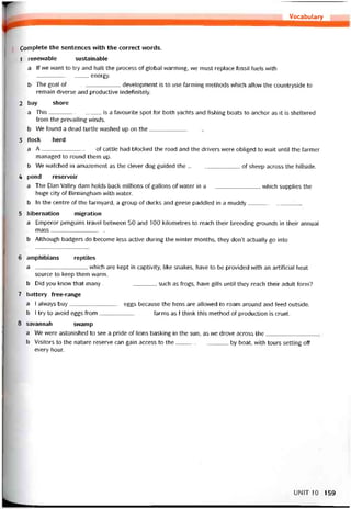 Vocabulary
Complete the sentences with the correct vvords.
1 renevvable sustainable
a lf we want to try and halt the process of global vvarming, we must replace tossil tuels with
______________ energy.
b The goal of development is to use tarming methods which allow the countryside to
remain diverse and productive indetinitely.
2 bay shore
a This is a tavourite spot for both yachts and íishing boats to anchor as it is sheltered
from the prevailing winds.
b We tound a dead turtle vvashed up on the
3 ílock herd
a A---------------------------- of cattle had blocked the road and the drivers were obliged to wait until the tarmer
managed to round them up.
b We watched in amazement as the clever dog guided the of sheep across the hillside.
4 pond reservoir
a The Elan Valley dam holds back millions of gallons of water in a vvhich supplies the
huge City of Birmingham with vvater.
b In the centre of the tarmyard, a group of ducks and geese paddled in a muddy
5 hibernation migration
a Emperor penguins travel betvveen 50 and 100 kilometres to reach their breeding grounds in their annual
mass______________
b Although badgers do become less active during the winter months, they don’t actually go into
6 amphibians reptiles
a vvhich are kept in captivity, like snakes, have to be provided with an artiticial heat
source to keep them warm.
b Did you know that many, such as trogs, have gills until they reach their adult form?
7 battery free-range
a I alvvays buy eggs because the hens are allowed to roam around and feed outside.
b I try to avoid eggs from tarms as I think this method of production is cruel.
8 savannah swamp
a We vvere astonished to see a pride of lions basking in the sun, as we drove across the
b Visitors to the nature reserve can gain access to the by boat, with tours setting off
every hour.
UNIT10 159
 