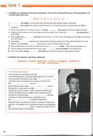 Unit 1
Complete the sentences with these prepositions. The words in bold vvill help you. The prepositions can
be used more than once.
around at by in on out to up
1 his heyday, Frank Sinatra was probably the most popular singer in the world.
2 her credit, she’s made a name for herseỉt in the business vvithout using her tamous father’s
intluence.
3 His success hasn’t come vvithout a price - he works the clock to maintain his high standards.
4 lf Mary períorms as well in her tinal match as she did today, then I think she’s the running for a
gold medal.
5 Alison’s got a lot her plate at the moment, so I don’t think she’s going to be happy about taking
on a new project.
6 Troy excels long-distance running and is hoping to take part in the London Marathon this year.
7 Did you really succeed getting ‘As’ in all your exams? Well done you!
8 Tina’s períormance in the dance contest was the best_______ __ . a mile - I feel sure she’s going to win.
9 I did so badly at my intervievv that l’m sure to be of the running for the position now.
10 Their new song is racing the charts and could be this year’s most popular release.
Complete the sentences with these adjectives.
burgeoning iníluential phenómenal prestigious prodigious run-of-the-mill
seif-made up-and-coming
The face behind Facebook
Now amongst the most ahluent and (1)______________________
one hundred people in the world, Mark Zuckerberg is the CEO
and co-founder of Facebook, truly a (2)______________________
millionaire who according to most sources, is vvorthy of his
(3)______________________ success.
Zuckerberg was never a (4)______________________ student.
He excelled at school due to his (5)______________________
intelligence and won prizes in maths, astronomy, physics and
classics. At middle school he began using computers and by
the time he entered the (6)______________________ Harvard
University, he had already gained a reputation as an
(7) ______________________ Computer programmer.
Facebook began as a university scheme, but when he realised its
potential, he dropped out to concentrate solely on developing the
(8) ______________________ project. Today Zuckerberg is One of
the vvealthiest people on the planet.
16
 