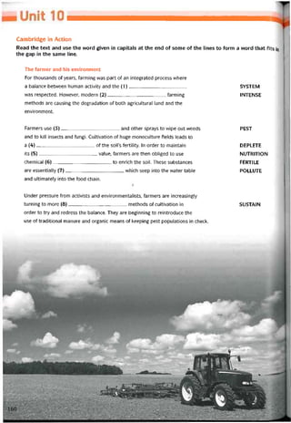Cambridge in Action
Read the text and use the word given in capitals at the end of some of the lines to form a word that fỉts in
the gap in the same line.
The íarmer and his environment
For thousands of years, íarmỉng was part of an integrated process where
a balance betvveen human activity and the (1) SYSTEM
was respected. Hovvever, modern (2)tarming INTENSE
methods are causing the degradation of both agricuỉtural land and the
environment.
Farmers use (3)and other sprays to wipe out vveeds
and to kill insects and fungi. Cuỉtivation of huge monoculture tields leads to
a (4)of the soil’s tertility. In order to maintain
its (5)value, tarmers are then obliged to use
Chemical (6)to enrich the soil. These substances
are essentially (7)vvhich seep into the vvater table
and ultimately into the food Chain.
Under pressure from activists and environmentalists, tarmers are increasingly
turning to more (8)methods of cultivation in
order to try and redress the balance. They are beginning to reintroduce the
use of traditional manure and organic means of keeping pest populations in check.
PEST
DEPLETE
NUTRITION
FERT1LE
POLLUTE
SUSTAIN
 