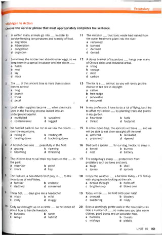 Vocabulary
IViichigan in Action
Choose the vvord or phrase that most appropriately completes the sentence.
1 In vvinter, many animals go into__ in order to
survive freezing temperatures and scarcity of food.
a migration
b hibernation
c congestion
d depletion
2 Sometimes the mother hen abandons her eggs, so we
keep them in a special incubator until the chicks___
a hatch
b nest
c lay
d mate
3 The__ of this ancient tree is more than sixteen
metres across!
a twig
b branch
c trunk
d petal
Ị
4 Local water supplies became__ when Chemicals
used in the íracking process leaked into an
underground aquiter.
a multiplied b sustained
c contaminated d logged
5 We hurried back to our car as we saw the clouds__
over the mountains.
a rolling in b holding off
c beating down d bucketing down
6 A herd of cows was__ peacetully in the tield.
a grazing b ripening
c blooming d threshing
7 The children love to sail their toy boats on the__ in
the park.
a reservoir b pond
c shore d bay
8 The red kite, a beautitul bird of prey, is__ to the
mountains of mid-Wales.
a íamiliar b endemic
c declined d conserved
’ These hot,__ days give me a headache!
a misty b mild
c chilly d muggy
Cody was brought up on a cattle__ so he knows all
about how to handle livestock.
a business b ranch
c retuge d habitat
11 The minister__ that toxic vvaste had leaked from
the water treatment plant into the river.
a reclaimed
b banned
c declined
d denied
12 A dense blanket of hazardous__ hangs over many
of China’s cities and industrial areas.
a smog
b sevvage
c mist
d carbon
13 The fox is a__ animal, so you will rarely get the
chance to see one in daylight.
a native
b free-range
c renevvable
d nocturnal
14 In my protession, I have to do a lot of tlying, but I try
to offset my carbon__ by planting trees and plants
in my garden.
a heartbeat b íuels
c threat d íootprint
15 In a few more days, the apricots will have__ and we
vvill be able to eat them straight off the tree!
a withered b recreated
c preserved d ripened
16 Dad built a special__ for our dog, Hector, to sleep in.
a kennel b burrow
c nest d battery
17 The hedgehog’s Sharp__ protect him from
predators such as íoxes and owls.
a twigs b Shell
c spines d sprouts
18 I hope the vveather__ a bít later today - l’m fed up
with sitting inside looking at the rain.
a breaks through b holds off
c brightens up d blovvs over
19 Today will be__ , so hold onto your hats!
a overcast b blustery
c svveltering d misty
20 Even a seemingly gentle walk in the mountains can
hide a number of__ , so make sure you take warm
clothes, good boots and an accurate map.
a burdens b threats
c mishaps d pitíalls
UNIT10 161
 