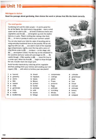 Unit 10
Michigan in Action
Read the passage about gardening, then choose the word or phrase that fills the blank correctly.
The small garden
Gardening isn’t just for oỉder people - it can be great fun
for all the tamily. You don’t need a big garden - even a small
space can be used to (1)__ all kinds of delicious herbs and
vegetables and the (2)__ will brighten up even the dullest
balcony or patio. There’s nothing like cutting a few íresh
(3)__ of mint or parsley to add to your summer salads!
You can also teach your kids the value of recycling and re-
using everyday household items in the process. Fill an old
egg tray with soil. (4)__ one seed in each of the separate
egg compartments. Lightly cover the tray with a piece of
cling film in order to (5)__ moisture - at this stage, a(n)
(6)__ atmosphere is best. Put the tray on the vvindovvsill in
the sunshine and your seeds vvill soon begin to (7)_ . Be
caretul though - if the weather is (8)__ , move the tray to
a cooler spot. When the íirst (9)__ begin to shovv through
the soil, transter them into larger pots.
Avoid harmtul Chemicals by collecting all the vegetable
and íriiit peelings from your kitchen and creating your own
organic (10)__ with which to íertilise your new plants!
1 a harvest b thresh c contaminate d cuỉtivate
2 a greenery b haystack c cuttings d greenhouse
3 a stems b leaves c petals d tvvigs
4 a Wilt b Bloom c Prune d Sow
5 a sustain b protect c preserve d breed
6 a chilly b humid c íoggy d overcast
7 a germinate b extoliate c pollinate d estimate
8 a chilly b mild c scorching d breezy
9 a mates b shoots c shrubs d roots
10 a biodiversity b toliage c insecticide d compost
162
 