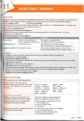 ADJECTIVES / ADVERBS
adjectives
• Adjectives describe nouns, giving us more iníormation aboutthem. Most adjectives are used before a noun (attributive
position) or after a linking verb such as appear, be, become, feel, get, look, sound, taste (predicative position).
It was a relaxing holiday. The holiday was relaxing.
• Some adjectives describe vvhat kind of thìng something is. They are knovvn as classitying adjectives. For example, main,
entire, Chemical, medical, only, indoor, outdoor, Principal, etc.
The nurse took my medicaì history.
wy history that the mrse took was medical. X)
• other adjectives give emphasise and are knovvn as emphasising adjectives. For example, mere, sheer, utter.
The bedroom was in utter chaos.
[The chaos-the bedroom was in was utter. X)
TYPE POS1TION EXAMPLE
most adjectives • beíore a noun (attributive)
• after a linking verb (predicative)
We stayed in a wonderful hotel.
The hotel we stayed in was wonderful.
classitying adjectives • only betore a noun Ne saw the film at an outdoor cinema.
[The cincma where wc saw the íilm was-outdoor. X)
emphasising adjectives • only beíore a noun It was sheer luck that brought us to this location.
(The luck that brought us to this location was sheer. X)
ALERT!
° Adjectives always come after indehnite pronouns such as something, anyone, everything, etc.
I’m looking for something special.
(Tm looking for special something. X)
o We can use some adjectives that describe a particular group as nouns. We usually use the word the and a plural
verb vvith these adjectives.
Rích people are oíten seen ìn this restaurant.
The rích are often seen in this restaurant.
• Certain adjectives beginning with the letter a [asleep, aíraid, alive, ashamed, alone, awakeì are not usually used
betore a noun. This is also the case with adjectives that are used to describe health and teelings.
Be quiet or you’ll wake the children; they’re asleep.
[Ẹẹ quiet or you’H Wỡke-the asleep children. X)
forming adjectives
There is no general rule for íorming adjectives.
Adjectives íormed from other vvords
• common suffixes used: -able/-ible, -al/-ial, -ant/-
ent, -ative, -ous/-eous/-ious, -ful, -ic/-ical, -ish,
-ive, -less, -y.
access > access/ứ/e tragedy > trag/c
nutrition > nutritionơ/ fool > ĩooìish
contidence > contidení impress > impressive
prevent > preventot/Ve help > helpỉess
danger > dangerous bend > bendy
plenty > plentiíu/
Present and past participles
• We often use present (-ing) and past (-eỢ)
participles as adjectives to describe teelings.
• Present participles describe a teeling that
something causes (active meaning).
interest/ng, frighten/ng, amus/ng, pieas/ng
interesteđ, trightened, amused, pleasec/
The new manager is intimidating, isn’t he?
(= He intimidates me.)
The fiim was rather boring.
(= It bored us.)
’ Past participles describe a teeling that someone
experiences (passive meaníng).
1 felt intimidated when 1 met the new manager.
(= 1 was intimidated by him.)
We felt bored while vvatching the film.
(= We experienced boredom.)
UNIT11 163
 