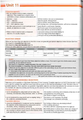 h-Unỉí 11
Compound adjectives
• We can combine words to make compound
adjectives. They usually have a hyphen vvhen
used betore a noun. Common combinations are:
- adjective + noun
- noun + adjective
- verb + preposition/adverb
- self + verb, adjective, noun
• We otten add a present or past participle to an
adverb, an adjective or a noun.
• When a noun is used to make a compound
adjective, it is usually singular.
------
íull-time student, low-cost accommodation
duty-free goods, lifelong triend
drive-in cinema, knock-down prices
self-cleaning oven, self-employed plumber, self-service restaurant
James Bond is a well-known character.
You’ll need a pair of hard-wearing boots.
The recipe calls for sun-dried tomatoes.
a two-week holiday [a two weeks holiday X)
a five-hour fiight [a five hours tlight X)
a ten-year-old boy (a ten ycars old boy X)
ADJECTIVE ORDER
When we use more than one adjective to describe a noun, we generally put opinion adjectives betore tactual adjectives.
We stayed in a beautrtul tour-star hotel.
(We stayed in a four-star beautiíttl hotel. X)
lf there are other adjectives, we put them in a set order as íollovvs:
opinion size age shape colour origin material noun
stunning new oval vvooden table
interesting old
/
black and vvhite French film
tantastic little black leather vvallet
ALERT!
• It sounds clumsy to put more than three adjectives betore a noun. If we want to give lots of intormation about
something, we use additional clauses.
[We stayed in a luxurious, newly-renovated, íive-star, London hotel.]
We stayed in London in a luxurious, five-star hotel which had been newly renovated.
• When we use two adjectives to describe ditterent parts of the same thing, we put the word and betvveen them.
We had a pink and white en suite bathroom.
(= Some parts of the bathroom vvere pink and other parts were white.)
• Sometimes two adjectives can describe contrasting aspects of the same thing; it seems surprising that they go
together. In such situations, we otten use the words but or yet betvveen them.
It was a slow-paced yet exciting film. She spent a lot of tìme in her large but well-kept garden.
GRADABLE & UNGRADABLE ADJECTIVES
Adjectives can be gradable or ungradable depending on their meaning. Cradable adjectives are those that describe a point
on a scale. For example, the adjectives warm and cold are points on the ‘how hot something is’ scale. Theretore, they are
gradable adjectives. Most adjectives are gradable. Ungradable adjectives are those that describe the extremes of a scale.
For example, the adjectives boiling and freezing are the extremes of the ‘how hot something is’ scale.
Gradable adjectives
• can be strengthened by using vvords such as really, very,
extremely, most (tormal), pretty (intormal), rather, so, terribly.
• can be vveakened by using words such as slightly, íairly, a
bít, a little bit, somewhat (tormal).
The vveather is extremely cold in Helsinki at this time of year.
The guided tour was pretty good.
The climate in Egypt is terribly dry.
This hotel is a bit expensive, l’m atraid.
The manager was somewhat unfriendly.
Ungradable adjectives
• cannot be strengthened or vveakened, but the meaning of
the adjective can be emphasised by using vvords such as
absolutely, utterly, completely and totally.
• can be used with vvords such as almost, nearly, practically
and virtually to indicate a point close to the extreme of the
scale described by the adjective.
Our holiday in Dubai was absolutely brilliant
This is utterly ridiculousỉ
The illness left him completely deaf in his right ear.
My mobile phone is almost dead; where can I charge it?
His handvvriting is so bad that it’s practically illegibleỉ
This puzzle is virtually impossible.
164
 