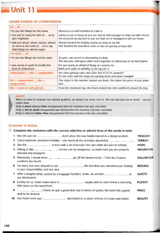 Unit 11
OTHER FORMS OF COMPARISON
as ... as
• to say two things are the same
• use just or every bit with as ... as to
give emphasis
• use just about, about, nearly, almost
or more or less with as ... as to say
that things are almost equal
Marcus is as well-travelled as Luke is.
James is just as busy as you are, but he still manages to help out with chores.
I’m every bit as pleased as you are that we’ve managed to sell our house.
Martin booked his holiday nearly as early as we did.
She tinished the marathon more or less as quickly as Gina did.
not as/so ... as
• to say two things are not the same As pets, cats aren’t as demanding as dogs.
The two new colleagues did/7't work together as etíectively as we had hoped.
• use nearly or quite to modiíy this
kind of comparison
i’m not nearly as atraid of tlying as 1 used to be.
Keith isn’t quite as wealthy as he says he is.
comparative + and + comparative Are cities getting safer and safer due to CCTV cameras?
It’s the sales and the shops are getting more and more crovvded!
the + comparative ..., the +
comparative
The closer to the summer season you book, the higher the price of your plane
fare.
like + noun or verb phrase From the mountain top, the boats looked like dots scattered around the bay.
k ALERT!
When we want to contrast two related qualities, we always use more, not -er. We can also use not so much ... as and
rather than. f
Kelly is more relieved than disappointed that her business trip was cancelled.
Kelly is not so much disappointed as relieved that her business trip was cancelled.
Kelly is relieved rather than disappointed that her business tríp was cancelled.
Grammar in Action
A Complete the sentences vvith the correct adjective or adverb form of the vvords in bold.
1 Her life was cut short when she was fatally-injured in a skiing accident. TRAGEDY
2 Carol hated her adventure holiday - she found all the activities absolutely TERR1FY
3 She fell ìn love with a ski instructor she met vvhile she vvas on holiday. HOPE
4 Hiking in this terrain can be dangerous, so make sure you are properly MOUNTAIN
dressed and equipped.
5 Personally, I vvould never
comtorts too miich!
go off the beaten track - I like my creature VOLUNTEER
6 l’m sorry, but your deposit is non-; the fact that you cancelled your holiday REFUND
is your responsibility and not ours.
7 Atter a lengthy delay caused by a baggage handlers’ strike, we arrived at SAFETY
our destination.
8 Luckily for us, hotel rooms were in supply and we soon íound a charming PLENTY
little place on the vvateríront.
9 , 1 think we got a good deal, but in terms of quality the hotel left a great PRICE
deal to be desired.
10 Our hotel room vvas decorated in a colour scheme of cream and yellovv. BEAUTY
168
 