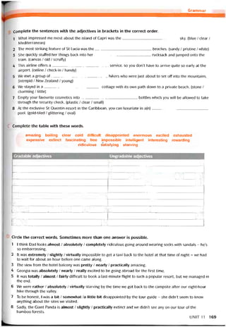 Grammar
Complete the sentences with the adjectives in brackets in the correct order.
1 What impressed me most about the island of Capri was the sky. (blue / clear /
Mediterranean)
2 The most striking teature of St Lucia was the beaches. [sandy / pristine / vvhite)
3 She quickly stuffed her things back into her rucksack and jumped onto the
train. (canvas / old / scrutty)
4 This airline offers a Service, so you don’t have to arrive quite so early at the
airport. (Online / check-in / handy)
5 We met a group of hikers who were just about to set off into the mountains.
(intrepid / Nevv Zealand / young)
6 We stayed in a cottage with its own path down to a private beach. (stone /
charming / little)
7 Empty your tavourite cosmetics into bottles vvhich you will be allowed to take
through the security check. (plastic / clear / small)
8 At the exclusive St Quentin resort in the Caribbean, you can luxuriate in a(n)
pool. (gold-tiled / glittering / oval)
Complete the table with these vvords.
amazing boiling clear cold ditíicult disappointed enormous excited exhausted
expensive extinct tascinating free impossible intelligent interesting revvarding
ridiculous satistying starving
Gradable adjectives Ungradable adjectives
II
1 H
1 ỊỊHỊ'• HI1HHI1ỄHI'H HI
iH 11
HmiHHHIHMỈMHilHMI
11Ệm 1:.x'*-11ỆỆ ỆỆỊ/í 11 1 1
n 11
íl HI 1'1
Circle the correct vvords. Sometimes more than one ansvver is possible.
1 I think Dad looks almost / absolutely / completely ridiculous going around vvearing socks with sandals - he’s
so embarrassing.
2 Ít was extremely / slightly / virtually impossible to get a taxi back to the hote! at that time of night - vve had
to wait for about an hour betore one came along.
3 The vievv from the hotel balcony was pretty / nearly / practically amazing.
4 Georgia was absolutely / nearly / really excited to be going abroad for the tirst time.
5 lt was totally / almost / íairly difficult to book a last-minute tlight to such a popular resort, but we managed in
the end.
6 We vvere rather / absolutely / virtually starving by the time we got back to the campsite after our eight-hour
hike through the valley.
7 To be honest, 1 vvas a bit / somewhat /a little bit disappointed by the tour guide - she didn’t seem to know
anything about the sites we visited.
8 Sadly, the Giant Panda is almost / slỉghtly / practically extinct and we didn’t see any on our tour of the
bamboo torests.
UN1T11 169
 