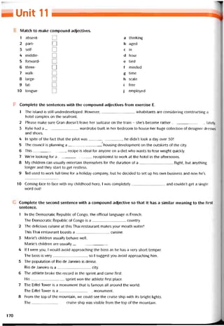Unit 11 _
Match to make compound adjectives.
1 absent- a thinking
2 part- □ b aged
3 selt- ị^l c in
4 middle- □ d hour
5 torvvard- e tied
6 three- □ f minded
7 vvalk- g time
8 large- h scale
9 fat- i tree
10 tongue- j employed
F Complete the sentences with the compound adjectives from exercise E.
1 The island is still underdeveloped. However,inhabitants are considering constructing a
hotel complex on the seatront.
2 Please make sure Gran doesn’t leave her suitcase on the train - she’s become rather lately.
3 Kylie had a vvardrobe built in her bedroom to house her huge collection of designer dresses
and shoes.
4 In spite of the fact that the pilot was, he didn’t look a day over 30!
5 The council is planning a housing development on the outskirts of the City.
6 This recipe is ideal for anyone on a diet who vvants to lose vveight quickly.
7 We’re looking for a receptionist to vvork at the hotel in the atternoons.
8 My chiỉdren can usually entertain themselves for the duration of a ílight, but anything
longer and they start to get restỉess.
9 Ted used to work full-time for a holiday company, but he decided to set up his own business and now he’s
10 Corning face to face vvith my childhood hero, ỉ was completely and couldn’t get a single
word out!
Complete the second sentence with a compound adjective so that it has a similar meaning to the íirst
sentence.
1 In the Democratic Republic of Congo, the otticial language is French.
The Democratic Republic of Congo is a country.
2 The delicious cuisine at this Thai restaurant makes your mouth water!
This Thai restaurant boasts a cuisine.
3 Marie’s children usually behave well.
Marie’s children are usually
4 lf I were you, I vvould avoid approaching the boss as he has a very short temper.
The boss is very, so I suggest you avoid approaching him.
5 The population of Rio de daneiro is dense.
Rio de daneiro is a City.
6 The athlete broke the record in the Sprint and came tirst.
His Sprint won the athlete tirst place.
7 The Eittei Tovver is a monument that is tamous all around the world.
The Eiffel Tovver is a monument.
8 From the top of the mountain, we could see the cruise ship with its bright lights.
The cruise ship was visible from the top of the moimtain.
170
 