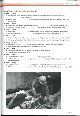 Grammar
Complete the sentences vvith the correct vvords.
1 right rightly
a The manager asked the tamily vvith the disruptive children to leave the restaurant and quite
______________ too, if you ask me.
b We got there on time, so we didn’t have to vvait and nor did we miss any of the
períormance.
2 hard hardly
a I like tennìs although l’m not very good at it and ever manage to hít the ballỉ
b Losing his job really hit him and he’s been terribly depressed every since.
3 close closely
a Please look at this photograph and tell me if you recognise any of the people.
b Lay the photograph to the others so that we can compare them all.
4 late lately
a Please don’t arrive back too at the guesthouse as we lock the doors at midnight.
b Karen’s guesthouse hasn’t been doing well and she’s thinking of closing it down.
5 direct directly
a Take a taxi to the station, it vvill be much quicker than taking the bus.
b lf you wouldn’t mind taking a Seat, the doctor vvill be with you
6 free íreely
a Everyone in this room is to be trusted completely, so you may speak
b Children under the age of five get in
7 high highly
a I predict that Giles wi!l rise in the legal proíession.
b Mr Finch is a experienced lavvyer who will no doubt be able to give you advice about
your legal problem.
8 deep deeply
a Coal miners work underground in ditticult and otten dangerous conditions.
b VVorkers are concerned about the effect on their health of the poor working conditions.
UNIT11 171
 