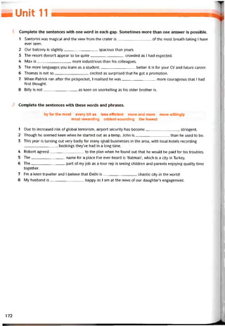 HUnỉỉ «
Complete the sentences with one word in each gap. Sometimes more than one ansvver is possible.
1 Santorini was magical and the view from the crater is of the most breath-taking I have
ever seen.
2 Our balcony is slightly spacious than yours.
3 The resort doesn’t appear to be quite crovvded as I had expected.
4 Max is more industrious than his colleagues.
5 The more languages you learn as a student,better it is for your cv and tuture career.
6 Thomas is not so excited as surprised that he got a promotion.
7 VVhen Patrick ran atter the pickpocket, I realised he was more courageous that I had
íirst thought.
8 Billy is not as keen on snorkelling as hís older brother is.
Complete the sentences vvith these vvords and phrases.
by far the most every bit as less efficient more and more more vvillingly
most revvarding oddest-sounding the fewest
1 Due to increased risk of global terrorỉsm, airport security has become stringent.
2 Though he seemed keen when he started out as a temp, John is than he used to be.
3 This year is turning out very badly for many SỊTiall businesses in the area, with local hotels recording
bookings they’ve had in a long time.
4 Robert agreed to the plan when he tound out that he would be paid for his troubles.
5 The name for a place l’ve ever heard is ‘Batman’, which is a City in Turkey.
6 The part of my job as a tour rep is seeing chìldren and parents enjoying quality time
together.
7 l’m a keen traveller and I believe that Delhi is chaotic City in the vvorld!
8 My husband is happy as I am at the news of our daughter’s engagement.
172
 