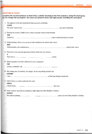 Grammar
Cambridge in Action
Complete the second sentence so that it has a similar meaning to the first sentence, using the word given.
Do not change the word given. You must use between three and eight vvords, including the word given.
1 You appear to be less motivated than you were yesterday.
QUITE
You don’t seem to be you were yesterday.
2 During my travels, I didn’t visit a more unusual country than Iceland.
FAR
Iceland is I have visited during my travels.
3 Untortunately, there is no access to the exhibition for wheel-chair users.
NOT
Uníortunately, the exhibition is vvheel-chair users.
4 They live in an unusual apartment block which has ten storeys.
A
They live in block.
Ị
5 Elderly people can find it ditticult to use a Computer.
THE
Using a Computer can_____________________________________________
6 My teeling was of sadness, not anger, at the vvay things turned out.
RATHER
I was at the way things turned out.
7 Either Henry or John could win the race.
LIKELY
I think Henry the race.
8 Most sources say that no building is taller than the ‘Burj Khalita’ in Dubai.
VVORLD
The tallest building said to be the ‘Burj Khaliía’ in Dubai.
UNIT11 173
 
