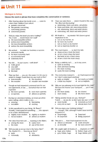 ■ Unit 11
Michỉgan in Action
Choose the word or phrase that best completes the conversation or sentence.
1 After hearing about the bomb scare,__ came to
collect their children from school.
a parents concerned
b the parents concerning
c concerning parents
d concerned parents
2 ‘Did you enjoy the novel you were reading?’
‘Yes, it was__ novel I have ever read!’
a the most beautitul vvritten
b vvritten most beautitully
c the most beautitully vvritten
d vvritten the most beautitully
3 We worked__ to make our business a success.
a extremely hardly
b far more extremely hard
c as extremely hard
d extremely hard
4 You did __in your exams - vvell done!
a really good
b very well
c more better
d the best
5 They say that__ you are, the easier it is for you to
adapt to change. Could there be any truth in this?
a even moodier b the moodiest
c the moodier d moodier and moodier
6 Though we had requested a minimal look for our
new apartment, it was__ turnished than we had
expected.
a the most sparsely b even more sparsely
c as sparsely d almost as sparsely
7 During our adventure holiday, we tried out vvhite-
water ratting, which really is very___
a amazing b tascinating
c incredible d exciting
8 ‘Is this speedboat to your liking, Mr Tvvain?’
‘Actually, I had expected something__ ; this appears
to be a little old-fashioned.’
a slightly more modern b slightly as modern
c not as modern d almost as modern
9 The vievvs from here are__ stunning in the Wales.
a among the most b easily more
c the more d one of the most
10 ‘Will you join us on our trip to the Swiss Alps?’
‘No, thanks! It’s__ freezing up there!’
a quite b very
c extremely d absolutely
11 ‘Have you seen these__ vvhich I tound in the attic?’
‘No, they look tascinating.’
a interesting, black and vvhite, old photos
b black and vvhite, old, interesting photos
c old, interesting, black and white photos
d interesting, old, black and white photos
12 Mr Heath is__ my mentor. He’s been a great
inspiration to me.
a not as my teacher, as
b far more my teacher
c not as much as my teacher
d not so much my teacher as
13 The coach leaves__ , so don’t be late.
a Sharp at ten o’clock the hotel
b at ten o’clock Sharp the hotel
c the hotel at ten o’clock Sharp
d at ten o’clock the hotel Sharp
14 Being a celebrity isn’t__ as it may seem.
a quite as exciting
b more and more exciting
c the more exciting
d easily the most exciting
15 This instruction manual is__ as I had expected it to
be. I don’t understand anything!
a quite as helptul b not nearly as helptul
c a littie less helpíul d not as helptully
16 ‘Why are you advising me to travel light for the climb?’
‘Because the heavier your backpack,__ you’ll have
to walk.’
a the more slowly b the slovvest
c more slovvly d the more slower
17 ‘Taking another break are you, Michael?’
‘I work__ as you do, so don’t give me your sarcasml'
a more harder b extremely as hard
c every bit as hard d almost more hard
18 ‘Did you enjoy your trekking holiday?’
‘__ enough, I did, although I hadn’t been looking
forward to ít.’
a Surprisingly b Surprised
c As surprised d Being surprised
19 This job is__ than I had expected it to be.
a almost as stresstul b easily stresstuí
c as stresstuỉ d far more stresstuỉ
20 We caught sight of dozens of__ elephants on saíati-
a huge, grey, Indian b Indian, huge, grey
c grey, Indian, htige d huge, Indian, grey
174
 
