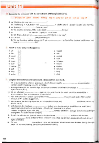 — Unỉỉ 11
Complete the sentences vvith the correct form of these phrasal verbs.
drop (sb) off get in head for hold up hop on jump out pull up soak up stop off
1 A: What time did your bus?
B: Theoretically, at 7.25, but we were in a traític jam, so I guess it was a bít later than that.
2 A: So yoiTre Spain are you?
B: Yes, this time tomorrovv, 1’11 be on the beach the sun!
3 A:the bike and 1’11 give you a ride home.
B: OK. Thanks. But can we at the bank on our way?
4 A: Can you(me) at the airport?
B: Yes, but there’s no vvaiting allovved, so 1’11 just in íront of the terminal building and you’ll
have to______________—. OK?
Match to make compound adjectives.
1 all-
2 far-
3 world-
4 low-
5 open-
6 over-
7 hassle-
8 self-
9 long-
10 action-
□
a topped
b free
c packed
d haul
e inclusive
f season
g booked
h catering
i tlung
j class
Complete the sentences with compound adjectives from exercise E.
1 l’m so exhausted that when we go away as a íamily, I seldom opt for accommodation; I
want a break from cooking when l’m on holiday!
2 Although Eve enjoys her business trips, she alvvays complains about the disadvantages of
ílights, such as jet lag.
3 We got a tantastic deal, so atter we arrived at the hotel, everything was paid for -
accommodation, food, entertainment, drinks, the lot!
4 New York is America’s culture Capital and home to museums such as the Metropolitan
Museum of Art and the Guggenheim.
5 You can enjoy the stunning sights and attractions of London on a(n)double-decker bus trip
around the City.
6 Untortunately, the hotel was and we were given a room in a neighbouring hotel, vvhich
wasn’t nearly so attractive or comtortable - Tll detinitely be asking for a retund.
7 The best thing to do, if you want a(n)holiday, is to book a package deal vvhere everything is
arranged for you by the holiday company.
8 Anna is the adventurous type and tends to choose obscure islands for her holidays.
9 ---------------------------- travel is ideal for those who don’t have school-age children, as you can get much cheaper
ílights and hoteỉs.
10 For a(n)holiday fulI of thrills and excitement, book our two-week extreme activity holiday in
Nepal - it includes abseiling, paragliding and mountain biking.
176
 