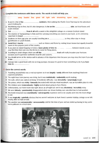 Vocabulary
Complete the sentences with these words. The vvords in bold will help you.
away beaten íine great kill light safe shoestring spare traps
1 lf you’re a fan of the outdoors, then vvalking the Pacitic Crest Trail may be the adventure
you’re looking for.
2 Hitchhiking may be free, but it’s also dangerous; to be on the side, use local buses and
trains instead.
3 Get from it all with a week in this delightíul cottage on a remote Scottish island.
4 The essence of ‘backpacking’ is that you’11 be carrying everything you need on your back, so it’s extremely
important to travel
5 Students on their gap year are usually travelling on a, so they otten stay in cheap
guesthouses or youth hostels.
6 Avoid ltaly’s tourist such as Venice and Rome by visiting lesser-knovvn but equally beautitul
towns in less popular parts of the country.
7 lf you plan on island hopping in Greece, leave plenty of time to between islands as you
may find that there are very few terries to some far-flung places.
8 Travelling to small villages vvhich are off the track will really broaden your horizons
because you’11 experience authentic local life and customs.
9 You should arrive at the station well in advance of the departure time because you may miss the train if you cut
it too_________________
10 I alvvays take a good book with me on long journpys, because it’s good to have something to do if you have
time to_____________
Circle the correct vvords.
1 Travelling around India vvas a real eye-opener as it was largely / vastly ditterent trom anything I had ever
experienced betore.
2 The eight-hour train íourney vvas tiring, but it was realistically / undeniably vvorth making.
3 The waỉk, vvhich was ranked as being ‘of moderate difficulty’, was stressíully / surprisingly tough.
4 The palace, vvhich was richly / íamously decorated with intricate inlaid woodwork, was an incredible place to visit.
5 The children were tremendously / highly excited about going to Euro Disney.
6 Untortunately, our hotel room was right above an alỉ-night bar and it was absolutely / incredibly noisy.
7 We were bitterly / passionately disappointed when our dream holiday was cancelled due to bad vveather.
8 The hotel restaurant was exorbitantly / extravagantly expensive and so we usually went into the local village
to eat.
9 It was tragically / painíully obvious that we weren’t vvelcome at Aunt Anna’s summer holiday cottage so we Ieft
shortly atter we had arrived.
10 The vveather was unreasonably / unseasonably cold for the time of year and we ended up having to buy some
warm pullovers in a local store.
UNIT11 177
 