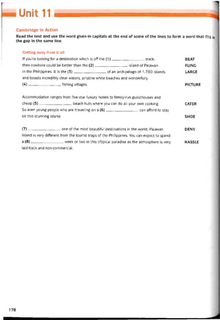 Unit 11
Cambridge in Action
Read the text and use the word given in capitals at the end of some of the lines to form a word that fits in
the gap in the same line.
Getting avvay írom it all
lf you’re looking for a destination which is off the (1)track, BEAT
then novvhere could be better than the (2)island of Palavvan FLING
in the Philippines. Ít is the (3)of an archipelago of 1,780 islands LARGE
and boasts incredibly clear waters, pristine vvhite beaches and vvondertully
(4)íishing villages. PICTURE
Accommodation ranges from five-star luxury hotels to tamily-run guesthouses and
cheap (5)beach huts where you can do all your own cooking. CATER
So even young people who are traveỉling on a (6)can afford to stay
on this stunning island. SHOE
(7)---------------------------- one of the most beautiíul destinations in the vvorld, Palawan DENY
Island is very ditterent from the tourist traps of the Philippines. You can expect to spend
a (8)week or two in this trbpical paradise as the atmosphere is very HASSLE
laid-back and non-commercial.
178
 