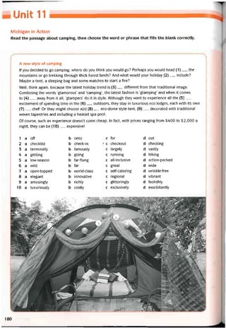 ■ Unỉt 11
Michigan in Action
Read the passage about camping, then choose the word or phrase that fills the blank correctly.
A new style of camping
lf you decided to go camping, where do you think you vvould go? Perhaps you vvould head (1)__ the
mountaíns or go trekking through thick torest lands? And vvhat would your holiday (2)__ include?
Maybe a tent, a sleeping bag and some matches to start a fire?
Well, think again, because the latest holiday trend is (3)__ ditterent from that traditional image.
Combining the words ‘glamorous’ and ‘camping’, the latest tashion is ‘glamping’ and when it comes
to (4) __ avvay from it all, ‘glampers’ do it in style. Although they want to experience all the (5)___
excitement of spending time in the (6)__ outdoors, they stay in luxurious eco lodges, each with its ovvn
(7)__ chef! Or they might choose a(n) (8)___ eco-dome style tent, (9)___ decorated with traditional
vvoven tapestries and including a heated spa pool.
Of course, such an experience doesn’t come cheap. In fact, with prices ranging from $400 to $2,000 a
night, they can be (10)__ expensive!
1 a off b onto c for d out
2 a checklist b check-in ' c checkout d checking
3 a terminally b tamously c largely d vastly
4 a getting b going c running d hiking
5 a low-season b far-flung c all-inclusive d action-packed
6 a wild b far c great d vvide
7 a open-topped b world-class c self-catering d wrinkle-free
8 a elegant b innovative c regional d vibrant
9 a amusingly b richly c glitteringly d toolishly
10 a luxuriously b costly c exclusively d exorbitantly
180
 