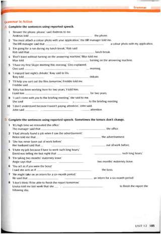 Grammar
Grammar in Action
Complete the sentences using reported speech.
1 ‘Ansvver the phone, please,’ said Andreas to me.
Andreas told ._____________________________________________the phone.
2 ‘You must attach a colour photo with your application,’ the HR manager told me.
The HR manager said that a colour photo with my application.
3 Tm going for a run during my lunch break,’ Rob said.
Rob said that lunch break.
4 ‘Don’t leave vvithout turning on the ansvvering machine,’ Max told me.
Max told turning on the ansvvering machine.
5 ‘1 have my íirst Skype meeting this morning,’ Cleo explained.
Cleo said morning.
6 ‘I enjoyed last night’s debate,’ Tony said to Viv.
Tony toíd debate.
7 ‘1’11 help you sort out the files tomorrow,’ Freddie told me.
Freddie said_____________________________________________
8 ‘Kitty has been vvorking here for tvvo years,’ I told him.
I told him for two years.
9 ‘I can’t come vvith you to the brieting meeting,’ she said to me.
She said__________________________________ í__________ to the brieting meeting.
10 ‘1 don’t understand because I wasn’t paying attention,’ John said.
John said attention.
Complete the sentences using reported speech. Sometĩmes the tenses don’t change.
1 ‘lt’s high time we renovated the office.’
The manager said that the office.
2 ‘I had already found a job when I saw the advertisement.’
Helen told me that the advertisement.
3 ‘She has never been out of work beíore.’
Her husband said that out of work beíore.
4 ‘I hate my job because 1 have to work such long hours.’
David was telling me last night that such long hours.’
5 Tm taking two months’ maternity leave.’
Angie says that two months’ maternity leave.
6 ‘You act as if you were the bossl’
1 said she acts as if the boss.
7 ‘We might take on an intern for a six-month period.’
He said that an intern for a six-month period.
8 ‘I don’t think 1’11 be able to tinish the report tomorrovv.’
Louisa told me last week that she to tinish the report the
following day.
UNIT12 185
 