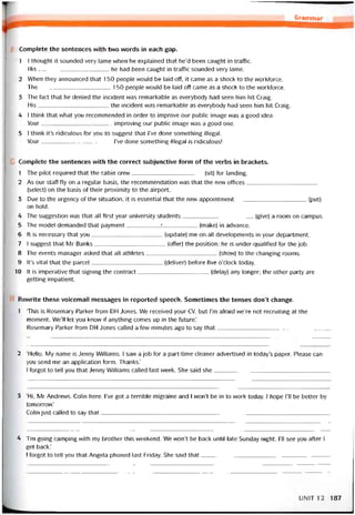 Grammar
Complete the sentences vvith two vvords in each gap.
1 1 thought it sounded very lame when he explained that he’d been caught in traíTic.
His he had been caught in traíTic sounded very lame.
2 When they announced that 150 people would be laid off, it came as a shock to the workforce.
The 150 people vvould be laid off came as a shock to the workforce.
3 The fact that he denied the incident was remarkable as everybody had seen him hit Craig.
His the incident was remarkable as everybody had seen him hit Craig.
4 I think that what you recommended in order to improve our public image was a good idea.
Your improving our public image was a good one.
5 1 think it’s ridiculous for you to suggest that l’ve done something illegal.
Your l’ve done something illegal is ridiculous!
Complete the sentences with the correct subjunctive íorm of the verbs in brackets.
1 The pilot required that the cabin crew(sít) for landing.
2 As our staff fly on a regular basis, the recommendation vvas that the new ottices
(select) on the basis of their proximity to the airport.
3 Due to the urgency of the situation, it is essential that the new appointment(put)
on hold.
4 The suggestion vvas that all íirst year university students(give) a room on campus.
5 The model demanded that payment___________L___________(make) in advance.
6 It is necessary that you(update) me on all developments in your department.
7 I suggest that Mr Banks(offerj the position; he is under-qualihed for the job.
8 The events manager asked that all athletes[show) to the changing rooms.
9 lt’s vital that the parcel(deliver) beíore five o’clock today.
10 Ít is imperative that signing the contract(delay) any longer; the other party are
getting impatient.
Revvrite these voicemail messages in reported speech. Sometimes the tenses don’t change.
1 ‘This is Rosemary Parker from DH Jones. We received your cv, but l’m aíraid we’re not recruiting at the
moment. We’ll let you know if anything comes up in the íuture.’
Rosemary Parker from DH Jones called a few minutes ago to say that
2 ‘Hello. My name is Jenny Williams. I saw a job for a part-time cleaner advertised in today’s paper. Please can
you send me an application íorm. Thanks.’
I íorgot to tell you that Jenny Williams called last week. She said she
3 ‘Hi, Mr Andrevvs. Colin here. I’ve got a terrible migraine and I won’t be in to vvork today. I hope ru be better by
tomorrovv.’
Colin just called to say that_________________________________________________________________________
4 Tm going camping with my brother this vveekend. We won’t be back untiI late Sunday night. ru see you after I
get back.’
I íorgot to tell you that Angela phoned last Friday. She said that__________________________________ .______
UNIT12 187
 