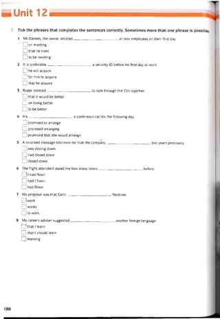 ■ Unií
Tick the phrases that completes the sentences correctly. Sometimes more than One phrase is possible.
1 Mr Daniels, the owner, insisted all new employees on their first day.
I I on meeting
o that he meet
I I to be meeting
2 It is preterable a security ID betore his íirst day at work.
I Ị he will acquire
I I for him to acquire
I I that he acquire
3 Roger insisted to look through the CVs together.
I I that it would be better
I I on being better
I I to be better
4 Iris a conterence call for the following day.
I 1 promised to arrange
I I promised arranging
o promised that she would arrange
Ị
5 A recorded message intormed me that the company two years previously.
I I was closing down
I J had closed down
I I ciosed down
6 The tlight attendant asked me how many times beíore.
I 11 had flown
' I had I flown
I I had flown
7 His proposal was that Carol ílexitime.
221 work
I I works
I I to work
8 My careers adviser suggested another toreign language.
I I that I learn
n that I should learn
2] learning
188
 