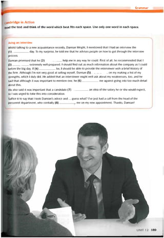 Grammar
cambridge in Action
Read the text and think of the word which best fits each space. Use only one word in each space.
Acing an intervievv
VVhílst talking to a new acquaintance recently, Damian Wright, I mentioned that 1 had an intervievv the
(1)___________day. To my surprise, he told me that he advises people on how to get through the intervievv
process.
Damian promised that he (2)___________ help me in any way he could. First of all, he recommended that 1
(3)___________ extremely vvell-prepared. I should find out as much intormation about the company as I could
betore the big day. lf (4)___________ be, 1 should be able to provide the intervievver vvith a briet history of
the firm. Although l’m not very good at selling myselí, Damian (5)___________ on my making a list of my
strengths, which I duly did. He added that an intervievver might well ask about my vveaknesses, too, and he
said that although it was important to mention one, he (6)___________ me against going into too much detail
about this.
His also said it was important that a candidate (7)___________ an idea of the saỉary he or she would expect,
so I was urged to take this into consideration.
Suffice it to say that 1 took Damian’s advice and ... guess vvhat? l’ve just had a call from the head of the
personnel department, vvho cordially (8)__________ me on my new appointment. Thanks, Damian!
UN1T12 189
 