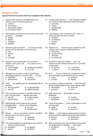 Vocabulary
Michigan in Action
Choose the vvord or phrase that best completes the sentence.
1 Jasper’s work experience vvill allow him to hít__
when he starts his new job next week.
a a tailure
b rock bottom
c the ground running
d from bad to vvorse
2 Untortunately, vve only have one position and it must
go to the__ candidate.
a vvildest
b highest
c strongest
d greatest
3 We had to vvork around the__ to produce enough
goods to till the big order we had last week.
a clock
b priority
c day
d overnight
4 Despite his poor pertormance in last month’s
athletics trials, Jack is still__ for a medal in next
week’s race.
a in the running b meeting the deadline
c on his plate d by a mile
5 Although not everyone is a tan of Justin Bieber,
most people agree he is vvorthy of his__ success.
a intluential b aspiring
c phenomenal d resourceíul
6 Jenny__ her audition and was immediately oííered
the part!
a went up against b scraped through
c took off d waltzed through
7 You’ve got one last chance to take this exam and
pass, so you’d better__ and do some work.
a take off b scrape through
c knuckle down d excel at
8 Untortunately, Jamie’s plans to tour around
Australia didn’t__ due to a lack of tinances.
a tall through b pan out
c pull off d knuckle down
9 Phoebe__ all our expectations with her incredible
pertormance in the dance contest.
a attained b approved
c reached d surpassed
10 The money laundering scandal lead to the minister’s
tall trom political power.
a prodigious b precipitous
c dismal d persistent
11 A major political party is__ the campaign tor tighter
gun Controls in the vvake of last month’s shooting.
a procuring
b setting
c spearheading
d tultilling
12 Untortunately, Tina’s attempts to get a part in a
West End show have been a dismal___
a dovvntall
b contribution
c disaster
d íailiire
13 Robbie is no__ student; he gets straight As in all
subjects and is captain of the íootball team.
a well-known
b up-and-coming
c selí-made
d run-of-the-mill
14 My tather was proud of being__ man - he
started out with nothing and now he’s a successtul
businessman.
a an aspiring b a selt-made
c a zealous d a burgeoning
15 In ìts__ , the City of Bath was a magnet for M/ealthy
and tashionable people írom all over the country.
a dream b toothold
c prestige d heyday
16 Zoe’s plans to study at university__ vvhen she didn’t
get the required grades in her school leaving exams.
a tell through b wrote off
c got back d put in
17 Sally attends the__ Royal Ballet School in
Richmond.
a precipitous b resilient
c prestigious d persevering
18 I hope 1’11 be able to__ today’s pertormance on the
opening night.
a aspire b emiilate
c advocate d persevere
19 VVilliam__ to becoming a powerful politician and has
already started to make his way in the world of politics.
a persìsts b determines
c aspires d perseveres
20 Pablo-is just tvvelve years old, but thanks to his parents’
encouragement, he is already a__ chess player.
a prodigious b peak
c usetul d resilient
UNIT 1 19
 