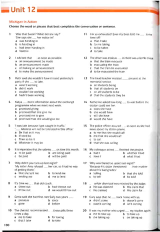 MUniỉ 12
Michigan in Action
Choose the vvord or phrase that best completes the conversation or sentence.
1 ‘Was that Susan? What did she say?’
‘She says she__ her notice in!’
a was handing in
b is handing in
c had been handing in
d hand in
2 I advised that__ as soon as possible.
a an announcement be made
b an announcement made
c of making an announcement
d to make the announcement
3 Ruth said she wouldn’t have missed yesterday’s
party if she__ so late.
a wasn’t vvorking
b didn’t work
c wouldn’t be vvorking
d hadn’t been vvorking
4 Katya__ more intormation about the exchangé
programme vvhen we meet next vveek.
a promised giving
b promised that she give me
c promised me to give
d promised that she vvould give me
5 ‘I was late because I got caught in tratTic.’
‘, lateness vvill not be tolerated in this oííice.’
a Be that as it may
b lf need be
c Then so be it
d VVhatever it may be
6 Ít is imperative that the salaries__ on time this month.
a to be paid b are being paid
c be paid d vvill be paid
7 ‘Why didn’t you turn up last night?’
‘My sister Amy retused__ her car, so I had no way
of getting there.’
a that she lent me b to lend me
c lending me d me to lend
8 lt’s time we__ that old couch.
a threw out b had thrown out
c throvv out d we wouldthrovv out
9 Greta said she had tirst met Sally two years___
a previous b since
c gone d betore
10 The chemist recommended__ these pills three
times a day.
a me to take b for taking
c that [ take d to take
11 l’m so exhausted! Even my boss told me__ some
time off!
a that I take
b to me taking
c to be taken
d to take
12 The driver was anxious__ as there was a bomb threat.
a that the train evacuate
b evacuating the train
c that the train be evacuated
d to be evacuated the train
13 The head teacher insisted___ present at the
memorial Service.
a all students being
b that all students be
c on all students to be
d that the students they be
14 Katherine asked how long__ to wait betore the
doctor could see her.
a does she have
b she vvould have
c vvill she have
d vvould she have
15 The police otticer assured__ as soon as she had
news about my stoỉen phone.
a to me that she would call
b me that she would call
c to call
d that she was calling
16 My colleague asked__ tinished the project.
a had I b vvhether I had
c have I d what I had
17 ‘Why was Daniel so upset last night?’
‘Because his sister threatened__ their mother
about his bad grades.’
a telling b that she told
c to tell d be told
18 __ untair dismissal vvas rejected by the judge.
a He wasclaimed b His claim that
c He claimed d His claim tor
19 Gary says that he__ back home with us.
a didn’t come b doesn’t come
c wasn’t Corning d isn’t Corning
20 ít was my mother who urged__ my studies again.
a me to take up b to take up
b me taking up C on taking up
190
 