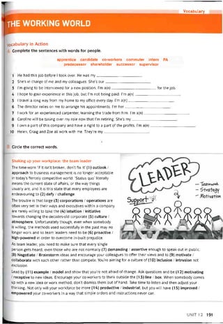 Vocabulary
THE WORKING WORLD
Vocabulary in Action
Complete the sentences with words for people.
apprentice candidate co-workers commuter intern PA
predecessor shareholder successor supervisor
1 He had this job betore I took over. He was my
2 She’s in charge of me and my colleagues. She’s our
3 l’m going to be intervievved for a new position. I’m a(n)for the job.
4 1 hope to gain experience in this job, but l’m not being paid. I’m a(n)
5 I travel a long way from my home to my office every day. I’m a(n)
6 The director relies on me to arrange his appointments. 1’m her
7 I work for an experienced carpenter, learning the trade from him. l’m a(n)
8 Caroline vvỉll be taking over my role now that l’m retiring. She’s my
9 I own a part of this company and have a right to a part of the protits. I’m a(n)
10 Helen, Craig and Zoe all work with me. They’re my
Circle the correct vvords.
Shaking up your vvorkplace: the team leader
The time-worn ‘if it isn’t broken, don’t tix it’ (1) Outlook /
approach to business management is no longer acceptable
in today’s tiercely competitive world. ‘Status quo’ literally
means the current State of affairs, or the way things
usually are, and it is this State that many employees are
endeavouring to (2) dety / challenge.
The trouble is that large (3) corporations / operations are
oíten very set in their ways and executives vvithin a company
are rarely vvilling to take the (4) intuition / initiative
tovvards changing the decades-oid corporate (5) culture /
atmosphere. Untortunately though, even vvhen somebody
is vvilling, the methods used successíully in the past may no
longer work and so team leaders need to be (6) proactive ỉ
high-powered in order to overcome in-built prejudice.
As team ỉeader, you need to make sure that every single
person gets heard, even those who are not normally (7) demanding / assertive enough to speak out in Public.
(8) Negotiate / Brainstorm ideas and encourage your colleagues to offer their views and to (9) motivate /
collaborate with each other rather than compete. You’re aiming for a culture of (10) inclusion / intrusion not
exclusion.
Lead by (11) example / model and show that you’re not atraid of change. Ask questions and be (12) motivating
/ receptive to new ideas. Encourage your co-workers to think outside the (13) line / box. When somebody comes
up vvith a new idea or work method, don’t dismiss them out of hand. Take time to listen and then adjust your
thinking. Not only will your vrorkíorce be more (14) productive / industrial, but you will have (15) improved /
empovvered your co-vvorkers in a way that simple orders and instructions never can.
UNIT12 191
 