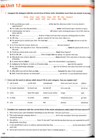MOírũũí 11 z
Complete the dialogues with the correct form of these verbs. Sometimes more than one ansvver is possible
bring close copy draw drum fall fill key measure
note pencil pick put snow step take
1 A: Do you think you could in for me this aíternoon while l’m at my doctor’s
appointment?
B: l’m really sorry but l’m absolutely under and I haven’t got a minute to spare,
2 A: Untortunately, we had to off today’s sales meeting because a lot of the staff are
down vvith flu.
B: Well, let’s it in for Friday and hope that everyone’s íeeling better by then.
3 A: OK. I’ve up the contract for the nevv Client. Here it is.
B: l’m atraid you’ve wasted your time. The deal has through and we’ve lost the
account.
4 A: Is it true that the trouser íactory is on new vvorkers?
B: No. In fact, the opposite is true. They’re probably down for good at the end of
this year.
5 A: Could you please grab a pen and down these tigures?
B: lf it’s OK, l’ll them straight into my laptop. It’s quicker that way.
6 A: Why is the new Creative director dovvn already? He’s only been in the job a couple
of months.
/
B: It seems that he didn’t________________ ’______ up to the shareholders’ expectations.
7 A: Judging by the tigures, it looks as if business has up a bít this quarter.
B: Yes, the advertising campaign up a lot of interest and sales have been increasing
steadily.
8 A: Why didn’t you tell me that you had íorvvard the date of the meeting?
B: Well, I sent the director an email and I you in too, so you should have known.
Cross out the word or phrase vvhich doesn’t tít in each category. Can you explain why?
1 out of vvork on the dole unemployed have your work cut out jobless
2 be made redundant be burnt out be laid off lose your job be let go
3 retire learn the ropes hand in your notice resign quít
4 on duty on strike vvalkout industrial action go-slow
5 sack recruit Tire dismiss discharge
Complete the sentences with the correct form of the words and phrases vvhich didn’t fỉt from exercise D.
1 Don’t worry if you can’t remember everything on your tirst day - l’m sure youìl soon
2 This multi-national company likes to all its new executives from top universities
around the world.
3 You wilI be from 10 am until 7 pm and during that time you are expected to patrol
the grounds every hour.
4 A City stockbroker’s job is so intense and stresstul that they by the time they’re thirty
years old.
5 You’ve got to process sixty tax returns in two days? You’re certainly going to
192
 