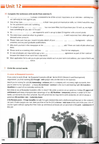■ » 12
H Complete the sentences with vvords from exercise G.
1 is alvvays considered to be of the utmost importance at an intervievv - arriving late
will detinỉtely be held against you.
2 One of my main is that I have good communication skills, so I think I vvould be ideal
for the position in sales and marketing.
3 l’m atraid that the has now been tilled, but if you leave your cv with us, vve might
have something for you later in the year.
4 All are required to send in an up-to-date cv together vvith a recent photo.
5 The interviewer asked me what my greatest is and I explained that I otten get quite
stressed under pressure.
6 Please make sure that your resumé includes details of your background - school,
university and any post-graduate qualitications.
7 Why don’t you look in the nevvspaper at the ads? There are loads of jobs advertised
there.
8 Pỉease send LIS a covering letter and two from tormer employers.
9 AI1 new employees are required to sign a non-agreement as part of their contract
because the nature of our work here is top-secret.
10 Most application torms ask you to give personal details such as your name and address, your date of birth and
status.
Circle the correct words
A career at Rosepetal Cosmetics
lf you come to vvork (1) at / to Rosepetal Cosmetics (2) at / in the R & D (Research and Development)
department, you’ll be vvorking (3) through / vvith people who are the best in the business.
And if you’re looking for a(n) (4) demanding / arduous job in a company with extremely high standards, then
you’ve come to the right place - a heavy (5) vvorkload / vvorkout is the norm and meeting tight (6) transíers /
deadlines is a part of our everyday vvorking life.
But what do we at Rosepetal Cosmetics offer in return? We pride ourselves on our generous holiday (7) appraisal /
entitlement and many employees take advantage of our (8) ílexitime / temporary scheme in order to fit their
íamily commitments into their schedule. You vvill sometimes be required to vvork vveekends, for which we pay a
generous (9) overtime rate / maternity leave.
(10) Pension plans / Fringe benetits include free gym membership and a dedicated parking spot in the company
car park. If sales targets are met, then you’11 be in line for (11) a bonus / sick leave at the end of the year. And of
course it goes vvithout saying that free make-up and beauty Products are an automatic (12) perk / commission of
this job!
194
 