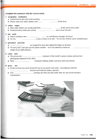 Vocabulary
Complete the sentences vvith the correct words.
1 occupation proíession
a I would love to get a job in the teaching
b Please State your name, address and on the form.
2 salary vvages
a Blue collar vvorkers are usually paid their at the end of every vveek.
b Could you tell us vvhat your annual was in your last job?
3 job work
a Kelly is starting a new as a vrarehouse manager at Curry’s.
b For me,is just a means to an end - l’m not one of these career-oriented types.
4 personnel personal
a are required to wear their digital ID badges at all times.
b l’m sorry, but I can’t give you her phone number - we’re not allovved to hand out
details of our staff members.
5 earns vvins
a The person who‘employee of the month’ is given a bonus and has their
photograph displayed in the office.
b Mary a living by rríaking candles and tancy table decorations.
6 gross net
a l’d like to know how much money ru have in my pocket each week - providing me with the
amoiint won’t help me make a decision.
b Your earnings are what you take home after tax and social Insurance
contributions.
UN1T12 195
 