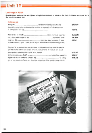 Uraií 12
Cambridge in Action
Read the text and use the word given in capitals at the end of some of the lines to form a word that fits in
the gap in the same lỉne.
Getting a job
Being (1)can be an extremely stresstul and EMPLOY
depressing experience, so it’s essential to adopt an approach to íinding work that
is both positive and (2)ACTIVE
Keep an eye on the (3)ads in your local paper as CLASS1FY
it’s a good place to look for (4)Try to send off at VACANT
least one (5)every day. Make sure your cv is up APPLY
to date and that ít gives a clear picture of your achievements as well as who you are.
Once you’ve secured an interview, you need to prepare for the big event! Make sure
you are smartly attired and alvvays arrive in plenty of time. Be ready to talk about
yotir previous work experience, your skills, your (6) STRONG
and your vveaknesses. Be (7), but vvithout appearing ASSERT
aggressive or over-confident. Take the (8)_______ 7____________________ by asking IN1T1ATE
one or two questions of your own about the company and the position being ottered.
196
 
