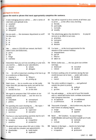 Vocabulary
iviichigan in Action
Choose the word or phrase that most appropriately completes the sentence.
1 A new managing director will be__ after a series of
intervievvs and aptitude tests.
a assumed
b catered
c appointed
d delegated
2 Do you work__ the menswear department as well?
l’m new here.
a on
b to
c at
d in
3 Her__ salary is £30,000 per anniim, but that’s
beíore taxes and deductions.
a gross
b net
c íringe
d overtime
Ị
4 Remember that you can’t do everything on your own;
you need to__ duties to your subordinates.
a assume b initiate
c supply d delegate
5 l’m__ for Jeff at tomorrow’s meeting as he has to go
to a conterence in Manchester.
a copying in b íilling in
c measuring up d picking up
6 Kate’s been__ for six months now, so she really
hopes that this job intervievv works out well for her.
a on duty b burnt out
c outside the box d on the dole
7 We regret to announce that 150 vvorkers at our
Dundee plant vvill be made__ over the next six
months.
a redundant b unemployed
c íobless d temporary
8 l’m spending this week shovving my__ the ropes -
l’m sure she’ll be a great team leader.
a predecessor b supervisor
c successor d executive
8 Our boss is very hard-working and kind, but he isn’t
very___ to new methods and ideas.
a receptive b competitive
c assertive d productive
10 l’m atraid I don’t know vvhere Mr Lyle is today - his
.___deals withhis scheduleand appointments.
a shareholder b team leader
c PA d applicant
11 You wĩll be required to dress smartly at all times and
to arrive__ at the office every morning.
a literaliy
b punctually
c normaliy
d steadily
12 The advertising agency has decided to__ its payroll
Services in an effort to cut costs.
a prioritise
b outsource
c classity
d disclose
13 l’ve been__ at the local supermarket for the
duration of the summer holidays.
a stepped dovvn
b put off
c tilled in
d taken on
14 Beíore dackie was__ , she was given two vvritten
vvarnings.
a dismissed b recruited
c retired d vacated
15 l’ve been working a lot of overtime during the last
month because we’ve been__ under with orders.
a piled b ílooded
c rained d snovved
16 The entire vvorkíorce staged a__ and gathered
outside the plant to protest.
a duty b vvalkout
c go-slovv d lay-off
17 You vvill undergo__ at the end of your first month
with us, which will involve both a vvritten assessment
and a progress intervievv.
a an appraisal b an entitlement
c a commission d an Outlook
18 Thousands of people__ into London every day from
their homes in outlying regions.
a assign b commute
c evaluate d appoint
19 Never__ Mr Caruthers - he doesn’t torgive
insubordination and you’ll soon find yourselí out of a job.
a defy b motivate
c exclude d intrude
20 Salaries in the legal__ tend to be íairly high.
a classitication b position
c occupation d protession
UNIT12 197
 