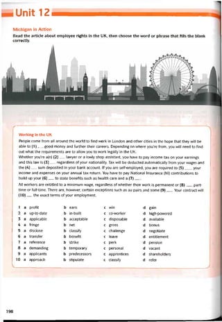 Unit 12
Michigan in Action
Read the article about employee rights in the UK, then choose the vvord or phrase that tills the blank
correctly.
VVorking in the UK
People come from all around the world to find work in London and other cities in the hope that they vvill be
able to (1) _ _ good money and turther their careers. Depending on where you’re from, you vvill need to find
out vvhat the requirements are to allow you to work legally in the UK.
Whether you’re a(n) (2)__ lavvyer or a lovvly shop assistant, you have to pay income tax on your earnings
and this law is (3) _ regardless of your nationality. Tax will be deducted automaticalỉy from your wages and
the (4)__ sum deposited in your bank account. lf you are selbemployed, you are required to (5)____ your
income and expenses on your annual tax return. You have to pay National Insurance (NI) contributions to
build up your (6)__ to State benetits such as health care and a (7)__ .
All vvorkers are entitled to a minimum wage, regardless of whether their work is permanent or (8) __, part-
time or full-time. There are, however, certain exceptions such as au pairs and some (9)___Your contract vvill
(10)__ the exact terms of your employment.
1 a proíit b earn c vvin d gain
2 a up-to-date b in-built c co-worker d high-povvered
3 a applicable b acceptable c disposable d available
4 a tringe b net c gross d bonus
5 a disclose b classity c challenge d negotiate
6 a transter b benetit c leave d entitlement
7 a reterence b strike c perk d pension
8 a demanding b temporary c personal d vacant
9 a applicants b predecessors c apprentices d shareholders
10 a approach b stipulate c classify d reíer
198
 