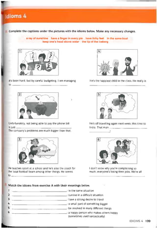 Complete the captions under the pictures with the idioms belovv. Make any necessary changes.
a ray of sunshine have a tinger in every pie have itchy feet in the same boat
keep one’s head above water the tip of the iceberg
lt’s been hard, but by caretul budgeting, I am managing
to________________________________________
He’s the happiest child in the class. He really is
Untortunately, not being able to pay the phone bill
is just________________________________________
The company’s problems are much bigger than that.
He’s off travelling again next week; this time to
India. That man___________________________
______________ Ị
He teaches sport at a school and he’s also the coach for
the local tootball team among other things. He seems
to _
_______________________________________
I don’t know why you’re complaining so
much; everyone’s losing their jobs. We’re all
Match the idioms from exercise A with their meanings belovv.
1 : in the same situation
2 : survive in a ditticult situation
3 : have a strong desire to travel
4: a small part of something bigger
5 : be involved in many ditterent things
6 : a happy person who makes others happy
(sometimes used sarcastically)
ID1OMS4 199
 