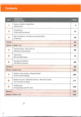 Contents
UNIT
GRAMMAR
VOCABULARY
PAGE
1
Nouns / Articles / Quantifiers
Achievement
4
2
Prepositions
Crime and Punishment
21
3
Word Formation / Commonly Coníused Verbs
Urban Life
36
Idioms 1 54
Revievv 1 (Units 1-3) 55
4
Present Tenses / Future Forms
Education and Learning
58
5
Past Forms
Diet and Well-being
73
(S
Gerunds <5í Iníinitives
The World of Science
85
Idioms 2 99
Revievv 2 (Units 4-6) 100
7
Modals / Semi-modals / Modals Períect
Culture and Civỉlisation
103
8
Relative Clauses / Participle Clauses / Reduced Clauses
The Consumer of Today
117
Conditionals
Entertainment and The Arts
130
Idioms 3 145
Revievv 3 (Units 7-9) 146
2
 