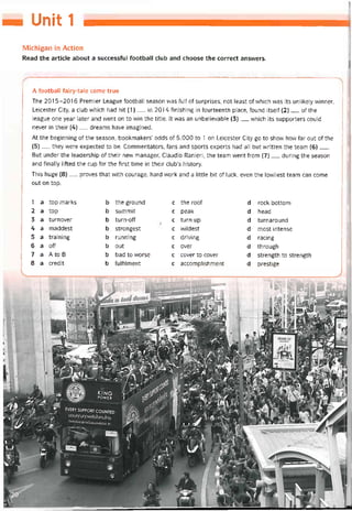 — Unit 1
Michigan in Action
Read the article about a successíul tootball Club and choose the correct ansvvers.
A íootball fairy-tale come true
The 2015-2016 Premier League íootball season was full of surprises, not least of vvhich was its unlikely vvinner.
Leicester City, a Club vvhich had hít (1)__ in 2014 tinishing in tourteenth place, íound itselí (2)___ of the
league one year later and went on to win the title. It was an unbelievable (3)__ vvhich its supporters could
never in their (4)__ dreams have imagined.
At the beginning of the season, bookmakers’ odds of 5,000 to 1 on Leicester City go to show how far out of the
(5)__ they were expected to be. Commentators, fans and sports experts had all but vvritten the team (6)___
But under the leadership of their new manager, Claudio Ranieri, the team went from (7)__ during the season
and tinally litted the cup for the first time in their club’s history.
This huge (8)__ proves that with courage, hard vvork and a little bít of luck, even the lovvliest team can come
out on top.
1 a top marks b the ground c the roof d rock bottom
2 a top b summit c peak d head
3 a turnover b turn-off c turn-up d turnaround
4 a maddest b strongest c vvildest d most intense
5 a training b running c driving d racing
6 a off b out c over d through
7 a A to B b bad to vvorse c cover to cover d strength to strength
8 a credit b tultiỉment c accomplishment d prestige
 