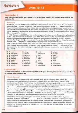 Reviev/ ề
Units 10-12
Cambridge Part 1
Read the article and decide vvhich ansvver (A, B, c or D) best fits each gap. There is an example at the
beginning (0).
Dian Fossey
Dian Fossey was a shy child, far more comíortable in the company of animals than humans. She was a brilliant
student who (0)__ received good grades. Upon hnishing her secondary school (1)___ , she was persuaded by
her parents to attend business college. It didn’t take long beíore Dian realised that business was not for her -
she vvanted to vvork with animals. With that in mind, Dian dropped out of college and enrolled in a pre-veterinary
course. Her parents, angry with her decision, vvithdrevv their hnancial support torcing Dian to do various menial
(2)__ to support her studies.
In 1963, Dian borrovved $8,000 and took her life savings out of her bank account. This gave her sufficient tunds
to (3)__ a plane for a seven-week visit to Aírica. While there, she had her tirst encounter with vvild mountain
gorillas. It was a meeting that vvould change her íorever; it was what made her decide to devote her life to
primates. Travelling to the (4)__ mountains of Virunga, Dian began a campaign to (5)___ the gorillas and make
attempts to (6)__ their natural habitat vvhich was grovving smaller and smaller every year.
Sadly, Dian made a lot of enemies in her line of work. Aíter being told to leave Virunga for her own satety many
times, Dian was murdered, possibly by poachers. If only she had listened to those (7)___Perhaps if she had,
she vvould still be alive today, continuing the important work that meant so much to her and the gorillas she so
(8)__ loved.
0 A never B alvvays c rarely D seldom
1 A education B educate c educational D educator
2 A proíessions B vacancies c jobs D vvorks
3 A jump out B pull up c hop on D drop off
4 A overcast B industrial c mild D misty
5 A protect B preserve c nest D hatch
6 A decline B conserve c reclaim D ban
7 A statements B responses c vvarnings D explanations
8 A bitterly B paìníully c passionately D extravagantly
Cambridge Part 2
Read the text and think of the word which best fits each space. Use only one word in each space. There is
an example at the beginning (0).
Where in the world?
What’s your idea of the dream holiday? Does it involve simply lying on a beautitul beach, soaking (0) UP
the rays and getting a gorgeous tan to show off to íriends and íamily back home? Or are you more of the
adventurous type of holiday maker? Perhaps your pertect escape necessitates getting (1)trom it all
and doing something that few people can boast about ever having done. For you, tourist traps that become more
(2)more crovvded with every passing season are totally out of the question.
If you’re interested in getting (3)the beaten track, have I got a holiday plan for you! Why not head
(4)-------------------Cappadocia in Turkey? (5)far the most picturesque part of this amazing country
- in my humble opinion anyvvay - Cappadocia, the land of the fairy chimneys, is (6)bít as vvondertul,
if not more so, than well-known and oft-frequented places such as Istanbul, Bodrum or Adiyaman.
In Cappadocia, you can enjoy exploring the vast netvvork of subterranean tunnels beneath the city’s rock
tormations, or perhaps you vvould (7)to go for a ride in a hot-air balloon. Accommodation can be
found in the magical cave dvvellings and fairy-chimney chapels vvhich have been converted into boutique hotels.
A note of vvarning, hovvever: word of this amazing holiday destination has got out and the numbers otvisitors has
picked up over the past ten years or so. To be (8)the safe side, book your holiday early so as to
avoid being disappointed.
200
 