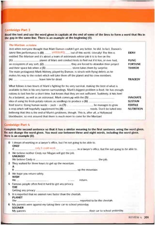Cambridge Part 3
Read the text and use the vvord given in capitals at the end of some of the lines to form a word that fits in
the gap in the same line. There is an example at the beginning (0).
The Martìan: a revievv
Just when everyone thought that Matt Damon couldn’t get any better, he did. In fact, Damon’s
latest film períormance is (0)undeniably out of this vvorld. Literally! The film is DENY
entitled The Martian and it’s about a team of astronauts whose job it is to live on the
(1)planet of Mars and conduct tests to find out if it has, or ever had, FLING
an ecosystem of any sort. (2), they are torced to abandon their project FORTUNE
and their space lab vvhen a (3)storm takes them by surprise. TERROR
The main protagonist Mark Watney, played by Damon, is struck vvith tlying debris as he
makes his way to the rocket vvhich will take them off the planet and his crew members
(4)leave him for dead. TRAGEDY
What follows is two hours of Mark’s tighting for his very survival, making the best of what is
available to him in his very barren surroundings. Mark’s biggest problem is íood. He has enough
rations to last him for a short time, but knovvs that they are not sutticient. Suddenly, it hits him!
As a botanist, as vvell as an astronaut, Mark comes;up vvith the (5)
idea of using his íresh potato rations as seedlings to produce a (6)
food source. Using human vvaste - yuck - as (7), he manages to grow
a crop which vvill hopetully supplement his (8)needs. Don’t be lulled into
believing that this is the end of Mark’s problems, though. This is, after all, a Hollywood
blockbuster, so rest assured that there is much more to come for the Martian!
INNOVATE
SUSTAIN
FERTILE
NUTRITION
Cambridge Part 4
Complete the second sentence so that it has a similar meaning to the fỉrst sentence, using the vvord given.
Do not change the word given. You must use betvveen three and eight words, including the word given.
Here is an example (0).
0 1 dream of working in a lawyer’s office, but I’m not going to be able to.
ONLY
lf only 1 could work jn a |avVyer’S ottice, but l’m not going to be able to.
1 We believe neither Cindy nor Megan vvill get the job.
UNLIKELY
We believe Cindy is the job.
2 They vvalked for three hours to get up the mountain.
A
It up the mountain.
3 We hope you return saíely.
WISH
VVe return.
4 Famous people otten find it hard to get any privacy.
THE
Getting any privacy_____________________________________________
5 It is reported that no animal runs taster than the cheetah.
PLANÉT
The reported to be the cheetah.
6 My parents were against my taking their car to school yesterday.
SÓÓNER
My parents their car to school yesterday.
REVIEW 4 201
 