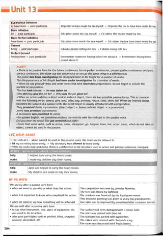 Full Pertect Iníinitive
to have been + past participle I’d preter to have made the tea myselt. > l’d preter the tea to have been made by me.
Bare Intinitive
be + past participle I’d rather make the tea myselí. > l’d rather the tea be made by me.
Bare Períect intinitive
have been + past participle I’d rather have made the tea myselí. > l’d rather the tea have been made by me.
Gerund
being + past participle 1 dislike people telling me lies. > 1 dislike being told lies.
Períect Gerund
having been + past participle 1 remember someone having asked me about it. > 1 remember having been
asked about it.
ALERT!
• There is no passive form for the tuture continuous, íuture pertect continuous, present períect continuous and past
períect continuous. We either use the active voice or we say the same thing ỉn a ditterent way.
The police had been investigating the disappearance of Mr Knight for a number of weeks.
The disappearance of Mr Knight had been under investigation for a number of weeks.
• When we use phrasal verbs and other verbs that take dependent prepositions, do not torget to include the
particle or preposition.
The firm took him on. > He was taken on.
Who did they give the job to? > Who was the job given to?
• When an active verb has a direct and an indirect object, there are two possible passive torms. This is common
with the following verbs: award, give, lend, offer, pay, promise, retuse, send, show, tell. When the indirect object
becomes the subject of a passive verb, the direct;object is usually introduced with a preposition.
They promised damie a promotion. (direct object = Jamie; indirect object = a promotion)
Jamie was promised a promotion.
A promotion was promised to Jamie.
• In spoken English, we sometimes replace the verb be with the verb get in the passive voice.
Did you hear the news? Tim got arrested last night!
• Note that some verbs, such as arrive, come, disappear, go, happen, have, //Ve, occur, sleep, whỉch do not take an
object, cannot be used in the passive.
LET, HELP, MAKE
• The verb let (= allow) cannot be used in the passive voice. We must use be allowed to.
I let my secretary leave early. > My secretary was aHowed to leave early.
• With the verbs help and make, there is a ditterence in the structure used in active and passive sentences. Compare:
BY vs WITH
We use by atter a passive verb form
• when we want to say who or what does the action.
• when it is important to know who completed the action.
• when we want to say how something vvill be achieved.
The competition was won by Jennifer Havvkins.
The tree was struck by lightning.
The stadium was tinanced by the local government.
This beautitul painting was given to us by my grandparents.
Our sales can be improved by providing better customer Service.
We use with atter a passive verb form
• to say what instrument, tool, piece of equipment, etc
was used to do an action.
• atter past participles such as packed, hlled, crowded,
covered, decorated, etc.
The suríace had been damaged with a Sharp knife.
The shirt was stained with blue ink.
The stadium was packed with supporters.
The cakes were covered with chocolate icing.
The room was decorated with íresh flowers.
204
 