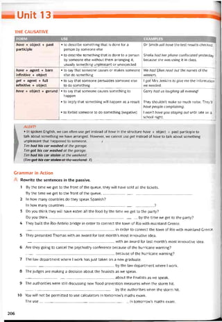 Unií 13
THE CAUSATIVE
1 FORM USE EXAMPLES
have + object + past
participle
• to describe something that is done for a
person by someone else
• to describe something that is done to a person
by someone else without them arranging it,
usually something unpleasant or unexpected
Dr Smith will have the test results checked.
Sheila had her phone contiscated yesterday
because she was using it in class.
have + agent + bare
inbnitive + object
• to say that someone causes or makes someone
else do something
We had Ellen read out the names of the
vvinners.
get + agent + full
intìnitive + object
• to say that someone persuades someone else
to do something
1 got Mrs Jenkins to give me the intormation
we needed.
have + object + gerund • to say that someone causes something to
happen
• to impiy that something vvill happen as a result
• to torbid someone to do something (negative)
Gerry had us laughing all evening!
They shouldn’t make so much noise. TheyV/
have people complaining.
1 won’t have you staying out until late on a
school night.
L ALERT!
• In spoken English, we can often use get instead of have in the structure have + object + past participle to
talk about something we have arranged. However, we cannot use get instead of have to talk about something
1  unpleasant that happened to someone. Ị
Tim had his car ivashed at the garage.
Tim got his car nashed at the garage.
Tim had his car stolen at the weekend.
(Tim-got his car stolen at the neekend. X)
Grammar in Action
Revvrite the sentences in the passive.
1 By the time we get to the tront of the queue, they will have sold all the tickets.
By the time we get to the tront of the queue,_____________________________________________
2 In how many countries do they speak Spanish?
In how many countries?
3 Do you think they vvill have eaten all the food by the time we get to the party?
Do you think by the time we get to the party?
4 They built the Rio-Antirio bridge in order to connect the town of Rio with mainland Greece.
in order to connect the town of Rio with mainland Greece.
5 They presented Thomas with an avvard for last month’s most innovative idea.
with an avvard for last montlís most innovative idea.
6 Are they going to cancel the psychiatry conterence because of the hurricane vvarning?
because of the hurricane vvarning?
7 The law department where I vvork has just taken on a new graduate.
______________________________ _
______________ by the law department vvhere I work.
8 The judges are making a decision about the tinalists as we speak.
about the tinalists as we speak.
9 The authorities were still discussing new tlood prevention measures when the storm hít.
by the authorities vvhen the storm hít.
10 You vvill not be permitted to use calculators in tomorrow’s maths exam.
The use in tomorrow’s maths exam.
206
 
