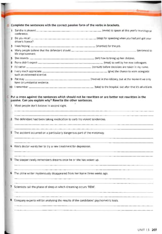 Complete the sentences with the correct passive form of the verbs in brackets.
1 Sandra is pleased(invite) to speak at this year’s neurological
coníerence.
2 Do you recall(stop) for speeding when you had just got your
driver’s licence?
3 I was hoping(shortlist) for the job.
4 Many people believe that the detendant should(sentence) to
life imprisonment.
5 She resents(tell) how to bring up her children.
6 Fiona didn’t expect(treat) so vvell by her new colleagues.
7 l’d rather(consult) betore decisions are taken in my name.
8 I very much appreciate(give) the chance to work alongside
such an esteemed scientist.
9 Pat may(involve) in the robbery, but at the moment we onỉy
have circumstantial evidence.
10 I remember(take) to the hospital, but atter that it’s all a blank.
Put a cross against the sentences vvhich should not be revvritten or are better not revvritten in the
passive. Can you explain why? Revvrite the other sentences.
í
1 Most people don’t believe in second sight.
2 The deíendant had been taking medication to curb his violent tendencies.
3 The accident occurred on a particularly dangerous part of the motorvvay.
4 KinTs doctor vvants her to try a nevv treatment for depression.
5 The sleeper rarely remembers dreams once he or she has vvoken up.
6 The crime writer mysteriously disappeared from her home three vveeks ago.
7 Scientists call the phase of sleep in vvhich dreaming occurs ‘REM’.
8 Company experts will be analysing the results of the candidates’ psychometric tests.
UNIT 1 3 207
 