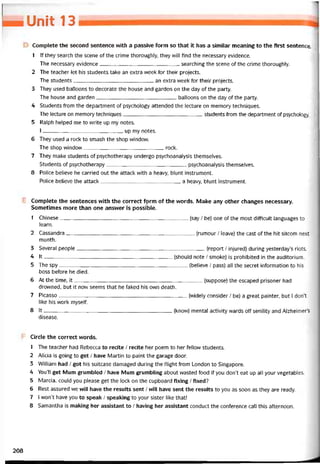 — Unit 13
Complete the second sentence with a passive form so that it has a similar meaning to the first sentence.
1 lf they search the scene of the crime thoroughly, they will find the necessary evidence.
The necessary evidence searching the scene of the crime thoroughly.
2 The teacher let his students take an extra week for their projects.
The students an extra week for their projects.
3 They used balloons to decorate the house and garden on the day of the party.
The house and garden balloons on the day of the party.
4 Students from the department of psychology attended the lecture on memory techniques.
The lecture on memory techniques students from the department of psychology.
5 Ralph helped me to vvrite up my notes.
I up my notes.
6 They used a rock to smash the shop window.
The shop window rock.
7 They make students of psychotherapy undergo psychoanalysis themselves.
Students of psychotherapy psychoanalysis themselves.
8 Police believe he carried out the attack with a heavy, blunt instrument.
Police believe the attack a heavy, blunt instrument.
Complete the sentences with the correct fọrm of the vvords. Make any other changes necessary.
Sometimes more than one answer is possible.
1 Chinese-----------------------------------------------------------------------------(say / be) one of the most difficult languages to
learn.
2 Cassandra-----------------------------------------------------------------------------(rumoiir / leave) the cast of the hít sitcom next
month.
3 Severa! people-----------------------------------------------------------------------------(report / injured) during yesterday’s riots.
4 lt-----------------------------------------------------------------------------(should note / smoke) is prohibited in the auditorium.
5 The spy(believe / pass) all the secret intormation to his
boss betore he died.
6 At the time, it(suppose) the escaped prisoner had
drovvned, but it now seems that he taked his own death.
7 Picasso(widely consider / be) a great painter, but I don’t
like his work myselí.
8 Ít (know) mental activity vvards off senility and Alzheimer’s
disease.
Circle the correct vvords.
1 The teacher had Rebecca to recite / recite her poem to her íellovv students.
2 Alicia is going to get / have Martin to paint the garage door.
3 VVilliam had / got his suitcase damaged during the tlight from London to Singapore.
4 YoiTll get Mum grumbled / have Mum grumbling about vvasted food if you don’t eat up all your vegetables.
5 Marcia, could you please get the lock on the cupboard íixing / fixed?
6 Rest assured we wĩll have the results sent / will have sent the results to you as soon as they are ready.
7 I won’t have you to speak / speaking to your sister like that!
8 Samantha is making her assistant to / having her assistant conduct the conterence call this atternoon.
208
 