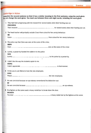 Grammar
Cambridge in Action
Complete the second sentence so that it has a similar meaning to the first sentence, using the vvord given.
po not change the word given. You must use betvveen three and eight vvords, including the vvord given.
1 They had been progressing with the research for several weeks when their tunding was cut.
PROGRESS
Their research---------------------------------------------------------------------------- for several weeks vvhen their tunding was cut.
2 The head teacher vvill probably exclude Grace írom school for her unruly behaviour.
BE
Grace from school for her unruỉy behaviour.
3 The police say that Clare was seen at the scene of the crime.
BEEN
Clare seen at the scene of the crime
4 Luckily, a passer-by handed the vvallet in to the police.
WAS
Luckily,to the police by a passer-by.
/
5 I didn’t like the way the students spoke to me.
BEING
1 didn’t appreciate in that manner.
6 l’d like you to ask Maria to train the new employees.
HAVE
Please the new employees.
7 He was convicted because an eye-witness remembered his distinctive scar.
BY
He was convicted because an eye-witness.
8 Fire-fighters at the scene used a heavy metal bar to break down the door.
BROKEN
The door a heavy metal bar by fire-fighters at the scene.
 