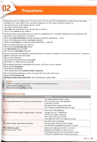 Prepositions
• Prepositions can be a single word or íormed of more than one word. We use prepositions to describe the relationship
between two or more objects. They can express things such as time, place, movement, reason, etc.
The coach will pick up the students at noon. (time)
Your lunch is on the table. (place)
Walk down the road and you’11 see the bus stop. [movement)
She’s offwork due to illness. (reason)
• Some prepositions and adverbs are very similar, but prepositions are most otten followed by a noun. Remember that
gerunds are also a kind of noun. Compare:
Jonas walks past the bakery every day and buys a sandvvich. (preposition + noun)
/ was in the bakery when Jonas walked past. (adverb)
Thank you for buying me a sandì/vich today. (preposition + gerund)
• VVe can modity prepositions with adverbs.
We’ll drop by immediately after dinner.
I sít right behind Laura in maths.
Our train got in just before yours did.
• In some structures, the preposition comes at the end of a clause or a sentence. This is most commonỉy seen in questions,
relative clauses and intinitive clauses.
Who are you talking to?
I don’t know the man that she is sitting with.
My brother is a difficult person to buy for.
• A prepositional phrase is a preposition with a noun, a pronoun or a noun phrase.
Thanh you for my present.
These flowers are for you.
We’re having dinner at a wonderful Indian restaurant.
• We can also follow prepositions with a wh- clause. We do not use a that clause.
Thanh you for what you did.
Contrary to what many people think, she’s actually quite a good singer.
1 ALERT! -
* When to is used as a preposition, it can be followed by the gerund form.
/ look forward to seeing you soon.
They're not used to getting up early.
PREPOSITIONS OF TIME
at
with time, special periods of time and in certain phrases
Our tlight departs at three o’clock.
Are you going avvay at the vveekend?
1’11 be there at noon.
We alvvays throw a party at New Year.
Don’t torget to lock the front door at night.
in
with parts of the day, months, seasons, years, centuries
—..... ..............
................... ..........
1 only work in the atternoon.
George was born in September.
School starts again in autumn.
They moved to France in 2009.
King Henry VIII died in the sixteenth century.
on
vvith names of days, special days and dates
----- --- -------------------------------------------------------------------------
My exams start on Monday.
Let’s go out for dinner on your birthday.
Tina and Pete are getting married on 21 st April.
after, beíore, by, past
with a certain point in time
*—------.________________________ _
Sheila can’t meet us until after nine o’clock.
Please be here beíore our visitors arrive.
Please make sure you’re home by eleven o’clock.
Ít was past midnight when I tinally went to bed.
UNIT2 21
 