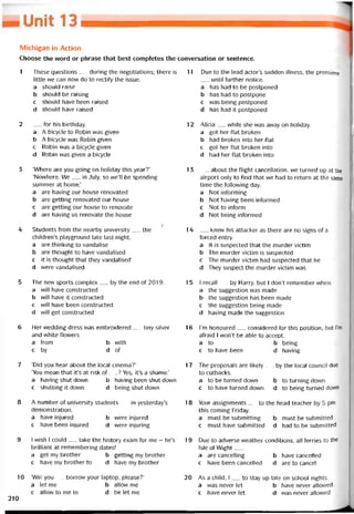 Michigan in Action
Choose the word or phrase that best completes the conversation or sentence.
1 These questions__ during the negotiations; there is
little vve can now do to rectity the issue.
a should raise
b should be raising
c should have been raised
d should have raised
2 __ íor his birthday.
a A bicycle to Robin was given
b A bicycle was Robin given
c Robin was a bicycle given
d Robin was given a bicycle
3 ‘Where are you going on holiday this year?’
‘Novvhere. We__ in July, so we’ll be spending
summer at home.’
a are having our house renovated
b are getting renovated our house
c are getting our house to renovate
d are having us renovate the house
/
4 Students írom the nearby university__ the
children’s playground late last night.
a are thinking to vandalise
b are thought to have vandalised
c it is thought that they vandalised
d vvere vandalised
5 The nevv sports complex__ by the end of 2019.
a vvíll have constructed
b will have it constructed
c will have been constructed
d vvill get constructed
6 Her vvedding dress was embroidered__ tiny silver
and vvhite flowers.
a from b with
c by d of
7 ‘Did you hear about the local cinema?’
‘You mean that it’s at risk of__ ? Yes, it’s a shame.’
a having shut down b having been shut dovvn
c shutting it down d being shut down
8 A number of university students__ in yesterday’s
demonstration.
a have injured b were injured
c have been injured d were injuring
9 I vvish 1 could__ take the history exam for me - he’s
brilliant at remembering dates!
a get my brother b getting my brother
c have my brother to d have my brother
10 ‘Wi11 you__ borrow your laptop, please?’
a let me b allovv me
c allovv to me to d be let me
11 Due to the lead actor’s sudden illness, the premiere
until turther notice.
a has had to be postponed
b has had to postpone
c was being postponed
d has had it postponed
12 Alicia__ while she was away on holiday.
a got her flat broken
b had broken into her flat
c got her flat broken into
d had her Hat broken into
1 3 _ about the tlight cancellation, we turned up at the
airport only to tind that we had to return at the same
time the following day.
a Not intorming
b Not having been intormed
c Not to intorm
d Not being intormed
14 __ knew his attacker as there are no signs of a
torced entry.
a Ít is suspected that the murder victim
b The murder victim is suspected
c The murder victim had suspected that he
d They suspect the murder victim was
15 I recall__ by Harry, but i don’t remember when.
a the suggestion was made
b the suggestion has been made
c the suggestion being made
d having made the suggestion
16 l’m honoured__ considered for this position, but í’m
atraid I won’t be able to accept.
a to b being
c to have been d having
17 The proposals are likely__ by the local council due
to cutbacks.
a to be turned down b to turning down
c to have turned down d to being turned down
18 Your assignments__ to the head teacher by 5 pm
this Corning Friday.
a must be submitting b must be submitted
c must have submitted d had to be submitted
19 Due to adverse vveather conditions, all terries to the
Isle of VVight___
a are cancelling b have canceiled
c have been cancelled d are to cancel
20 As a child, I__ to stay up late on school nights.
a was never let b have never allovved
c have never let d was never allovved
210
 