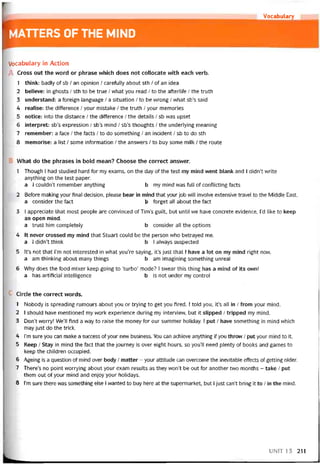 r Vocabulary
MATTERS 0F THE MIND
Vocabulary in Action
A Cross out the vvord or phrase vvhich does not collocate with each verb.
1 think: badly of sb / an opinion / caretully about sth / of an idea
2 believe: in ghosts / sth to be true / what you read / to the atteriite / the truth
3 understand: a toreign language / a situation / to be vvrong / what sb’s said
4 reaỉise: the ditterence / your mistake / the truth / your memories
5 notice: into the distance / the ditterence / the details / sb was upset
6 interpret: sb’s expression / sb’s mind / sb’s thoughts / the underlying meaning
7 remember: a face / the tacts / to do something / an incident / sb to do sth
8 memorise: a list / some intormation / the ansvvers / to buy some milk / the route
What do the phrases in bold mean? Choose the correct ansvver.
1 Though I had studied hard for my exams, on the day of the test my mind went blank and I didn’t vvrite
anything on the test paper.
a I couldn’t remember anything b my mind was full of contlicting tacts
2 Beíore making your tinal decision, please bear in mind that your job vvill involve extensive travel to the Middle East.
a consider the fact b torget all about the fact
3 I appreciate that most people are convinced of Tim’s guilt, but until we have concrete evidence, l’d like to keep
an open mind.
a trust him completely b consider all the options
4 It never crossed my mind that Stuart could be the person who betrayed me.
a I dídn’t think b I always suspected
5 lt’s not that l’m not interested in what you’re saying, it’s just that I have a lot on my mind right now.
a am thinking about many things b am imagining something unreal
6 Why does the food mixer keep going to ‘turbo’ mode? I svvear this thìng has a mind of ỉts own!
a has artiticial intelligence b is not under my control
Circle the correct words.
1 Nobody is spreading rumours about you or trying to get you tired. I told you, it’s all in / from your mind.
2 I should have mentioned my work experience during my intervievv, but it slipped / tripped my mind.
3 Don’t vvorry! We’ll find a way to raise the money for our summer holiday. 1 put / have something in mind vvhich
may just do the trick.
4 I’m sure you can make a success of your new business. You can achieve anything if you throw / put your mind to it.
5 Keep / Stay in mind the fact that the journey is over eight hours, so you’ll need plenty of books and games to
keep the children occupied.
6 Ageing is a question of mind over body / matter - your attitude can overcome the inevitable effects of getting older.
7 There’s no point vvorrying about your exam results as they won’t be out for another two months - take / put
them out of your mind and enjoy your holidays.
8 l’m sure there was something else 1 wanted to buy here at the supermarket, but I just can’t bring it to / in the mind.
UNIT 13 211
 