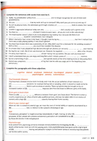 Complete the sentences vvith words from exercise E.
1 Sadly, my grandmother suffers from and no longer recognises her own children and
grandchildren.
2 Are you that my work isn’t up to Standard? Why don’t you just come out and say it?
3 As vvelỉ as physical tests, the astronauts go through a battery of tests to assess their mental
abilities.
4 Jennifer’s aggressive behaviour today was very- she’s usually such a gentle child.
5 You have no of what it means to work hard - all you do is sit on the sofa all day!
6 The head teacher doesn’t allovv music to be played during reading hour because she íeels it vvill
students’ concentration, but I disagree.
7 When I started to hear voices in my head, I thought I vvas losing my, but then I realised that
there was a radio playing quietly in next door’s garden!
8 You must have known there vvas a possibility of rain. Why didn’t you hire a marquee for the vvedding reception?
With a little, you could have avoided this disaster.
9 It is known that music played at high decibels through ear phones can seriously your hearing.
10 During the car crash, the driver was knocked out. Hovvever, he regained aíter a few minutes.
11 l’m sorry, but I have no of ever having met you betore. Are you sure you know me?
12 I don’t understand how you can enjoy watching films vvhich include scenes of violence.
13 Sylvia is something of a(n)and spends nearly all her time reading books or discussing them.
14 Harold was completely of thẹ fact that his wife vvas angry at him for torgetting their
anniversary.
Complete the paragraphs vvith these adjectives.
cognitive distinct emotional intellectual neurological physical psychic
psychological sensory subconscious
Psychosomatic diseases
Psychosomatic diseases involve both the body and mind; the actual definition of such diseases is a
(1) ---------------------------- symptom, for example teeling sick or svveating, vvhich is caused or made worse by
(2) íactors such as stress or anxiety. These symptoms may be brought on by an
increased number of (3)impulses sent from the brain to ditterent parts of the body.
Brain gain vs brain drain
There is a (4)ditterence betvveen ‘brain gain’ and ‘brain drain’. The tormer is vvhen a
country experiences an inílux of technically-qualified persons, vvhereas the latter reters to an exodus of
vvorkers vvith a high (5)capacity leaving their home country.
What is your mental age?
When we reter to someone’s mental age, vve mean the level of mental ability or capacity ascertained by a
(6)test, in relation to the subject’s chronological age.
ESP
‘Extrasensory perception’ is insight occurring independently of sight, hearing, or other (7) ị
processes. In fact, people who possess extrasensory perception are considered to be (8)
by those who believe in the metaphysical.
Psychotherapy
In its earliest form, psychology aimed to eliminate mental problems by investigating the (9)
depths of the human mind, but with the passingyears, many psychotherapists have given up the original goal
of (10)healing and settled for trying to control human behavior and ensuring that patients
can tunction within society.
UN1T 13 213
 