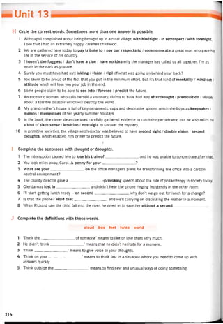 — Unit 13 _
H Circle the correct vvords. Sometimes more than one ansvver is possible.
1 Although I complained about being brought up in a rural village, with hindsight / in retrospect / with íoresight,
I see that I had an extremely happy, careíree childhood.
2 We are gathered here today to pay tribute to / pay our respects to / commemorate a great man who gave his
life in the Service of his country.
3 1 haven’t the toggiest / don’t have a clue / have no idea why the manager has called us alỉ together. I’m as
much in the dark as you are.
4 Surely you must have had a(n) inkling / Vision / vigil of vvhat was going on behind your back?
5 You seem to be proud of the fact that you put in the minimum effort, but it’s that kind of mentality / mind-set /
attitude which will lose you your job in the end.
6 Some people claim to be able to see into / íoresee / predict the ĩuture.
7 An eccentric woman, who calls herselí a visionary, claims to have had a(n) aíterthought / premonition / Vision
about a terrible disaster vvhich vvỉll destroy the world.
8 My grandmother’s house is full of tiny ornaments, cups and decorative spoons vvhich she buys as keepsakes /
memos / mementoes of her yearly summer holidays.
9 In the book, the clever detective uses caretully gathered evidence to catch the perpetrator, but he also relies on
a kind of sixth sense / intuition / nostalgia to unravel the mystery.
10 In primitive societies, the village vvitch-doctor was believed to have second sight / double Vision / second
thoughts, which enabled him or her to predict the íuture.
I Complete the sentences with thought or thoughts.
1 The interruption caused him to lose his train of and he was unable to concentrate aíter that.
2 You look miles away, Carol. A penny for your?
3 What are your on the office manager’s plans for transtorming the office into a carbon-
neutral environment?
4 The charity director gave a-provoking speech about the role of philanthropy in society today.
5 Glenda was lost in and didn’t hear the phone ringing insistently in the other room.
6 1’11 start getting lunch ready - on second, why don’t we go out for lunch for a change?
7 Is that the phone? Hold that and we’ll carrying on discussing the matter in a moment.
8 When Richard savv the child falI into the river, he dived in to save her vvithout a second
J Complete the deíinitions vvith these vvords.
aloud box feet twice world
1 ‘Think the of someone’ means to like or love them very much.
2 He didn’t ‘think’ means that he didn’t hesitate for a moment.
3 ‘Think’ means to give voice to your thoughts.
4 ‘Think on your’ means to think fast in a situation vvhere you need to come up with
answers quickly.
5 ‘Think outside the’ means to find nevv and unusual ways of doing something.
214
 