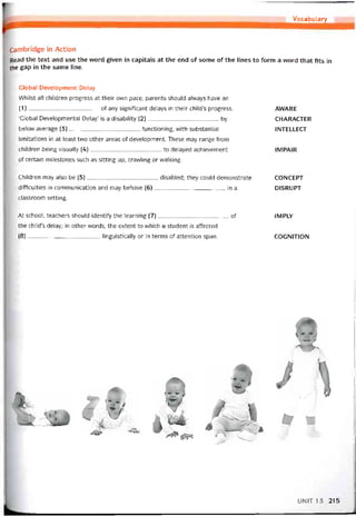 Vocabulary
Cambridge in Action
Read the text and use the word given in capitals at the end of some of the lines to form a word that fits in
the gap in the same line.
Global Development Delay
VVhilst all children progress at their own pace, parents should alvvays have an
(1)______________________ of any signiíicant delays in their child’s progress.
‘Global Developmental Delay’ is a disability (2)______________________ by
below average (3)______________________ tunctioning, with substantial
limitations in at least two other areas of development. These may range from
children being visually (4)______________________ to delayed achievement
of certain milestones such as sitting up, cravvling or vvalking.
AVVARE
CHARACTER
INTELLECT
IMPAIR
Children may also be (5)______________________ disabled; they could demonstrate
ditticulties in commimication and may behave (6)______________________ in a
classroom setting.
CONCEPT
DISRUPT
At school, teachers should identity the learning (7)______________________ of
the child’s delay; in other vvords, the extent to vvhich a student is aítected
(8)______________________ , linguistically or in terms of attention span.
1MPLY
COGNITION
UNIT 13 215
 