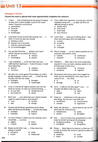 _ Unỉí 13
Michigan in Action
Choose the vvord or phrase that most appropriately completes the sentence.
1 I had a__ that something bad was going to happen
to Katy and í rushed straight round to her house,
vvhere I tound her unconscious!
a premonition
b mind-set
c íoresight
d íorethought
2 I said that l’d stay at home this evening, but__ , I
think 1’11 come out vvith you instead.
a bearing in mind
b having a lot on my mind
c vvithout a second thought
d on second thoughts
3 You say that Rosie has__ abilities, but I don’t
believe anyone can predict the íuture.
a physical b sensory
c neurological d psychic
4 I was completely__ of the fact that Julie was ,
sutíering from depression - if only l’d knovvn, I could
have helped her.
a distinct b unaware
c conscious d mindless
5 We vvere very much against Fiona takỉng up a third
toreign language; hovvever, with__ , it was the best
decision she had ever made.
a hindsight b toresight
c retrospect d torethought
6 lf you’ve tried all the logical Solutions and still not
íound an ansvver, it’s time you started thinking___
a on your feet b outside the box
c the world of it d aloud
7 Did it ever__ your mind that your unkind remarks
might be really hurtíul to some people?
a cross b commit
c take d disrupt
8 Giovanni and his tamily spend hours at the dinner
table, but that’s just the Italian__ to food and eating.
a nostalgia b attitude
c keepsake d respect
9 l’m sorry I torgot to collect your dry-cleaning, but it
completely__ my mind.
a jogged b threw
c crossed d slipped
10 People would think ỉ was__ if they heard me
talking to myselt!
a disruptive b senile
c insane d intellectuaỉ
11 lf you suffer from migraines, you may get a terrible
headache along with__ as sight can oíten be
affected during an attack.
a double Vision
b sixth sense
c brain drain
d hazy memory
12 I don’t have__ what you’re talking about - slow
down and start again from the beginning.
a a memo
b an inkling
c a clue
d a thought
13 Max is visually__ , so he is asked questions by the
examiner and ansvvers orally.
a implied b intellectual
c impaired d disruptive
14 Children’s__ skills, that is the brain-based skills
required to carry out tasks, develop rapidly in the
tirst few years of their lives.
a characteristic b conscious
c emotional d cognitive
15 She believes that enemy spies have bugged her
home and are vvatching her every move, but of
course it’s all__ her mind.
a in b on
c through d at
16 Sorry - could you say that again? I vvas__ in
thought and didn’t really hear you.
a away b taken
c slipped d lost
17 I have no__ vvhatsoever of the day you’re
describing. Are you sure I vvas vvith you?
a recollection b consciousness
c concept d cognisance
18 Sadly, the old man’s__ means that he can’t be lett
alone even for a few minutes.
a mindlessness b sanity
c senility d disruption
19 How__ of you to leave your grandmother to walk
home by herselt carrying all the shopping!
a thought-provoking b thinking
c thoughttul d thoughtless
20 Please__ these tigures to memory, so that you will
be able to ansvver the investors’ questions easily and
contidently.
a memorise b recall
c retain d commit
216
 